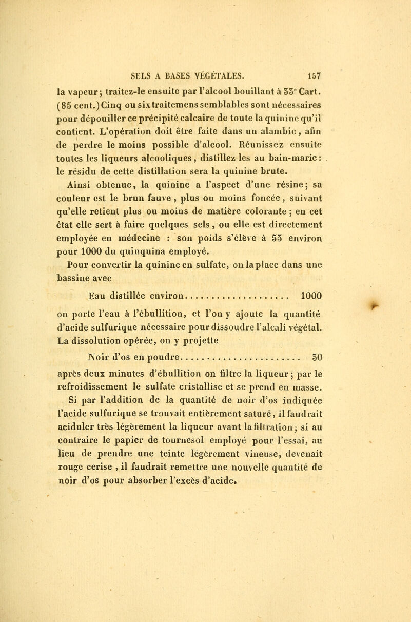 la vapeur; traitez-le ensuite par l'alcool bouillant à 55° Cart. (85 cent.) Cinq ou six traitemens semblables sont nécessaires pour dépouiller ce précipité calcaire de toute la quinine qu'il contient. L'opération doit être faite dans un alanabic, afin de perdre le moins possible d'alcool. Réunissez ensuite toutes les liqueurs alcooliques, distillez les au bain-marie: le résidu de cette distillation sera la quinine brute. Ainsi obtenue, la quinine a l'aspect d'une résine; sa couleur est le brun fauve , plus ou moins foncée, suivant qu'elle retient plus ou moins de matière colorante ; en cet état elle sert à faire quelques sels, ou elle est directement employée en médecine : son poids s'élève à 55 environ pour 1000 du quinquina employé. Pour convertir la quinine en sulfate, on la place dans une bassine avec Eau distillée environ 1000 on porte l'eau à l'ébullition, et l'on y ajoute la quantité d'acide sulfurique nécessaire pour dissoudre l'alcali végétal. La dissolution opérée, on y projette Noir d'os en poudre 50 après deux minutes d'ébullition on filtre la liqueur ; par le refroidissement le sulfate cristallise et se prend en masse. Si par l'addition de la quantité de noir d'os indiquée l'acide sulfurique se trouvait entièrement saturé, il faudrait aciduler très légèrement la liqueur avant lafiltration^ si au contraire le papier de tournesol employé pour l'essai, au lieu de prendre une teinte légèrement vineuse, devenait rouge cerise , il faudrait remettre une nouvelle quantité de noir d'os pour absorber l'excès d'acide.