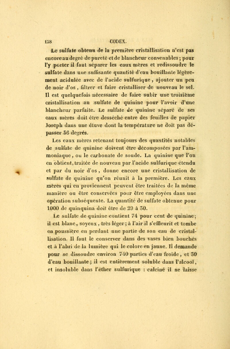 Le sulfate obtenu de la première cristallisation n'est pas encore au degré de pureté et de blancheur convenables ; pour l'y porter il faut séparer les eaux mères et redissoudre le sulfate dans une sujffisante quantité d'eau bouillante légère- ment acidulée avec de l'acide sulfurique , ajouter un peu de noir d'os , filtrer et faire cristalliser de nouveau le sel. Il est quelquefois nécessaire de faire subir une troisième eristallisation au sulfate de quinine pour l'avoir d'une blancheur parfaite. Le sulfate de quinine séparé de ses eaux mères doit être desséché entre des feuilles de papier Joseph dans une étuve dont la température ne doit pas dé- passer §6 degrés. Les eaux mères retenant toujours des quantités notables de sulfate de quinine doivent être décomposées par l'am- moniaque , ou le carbonate de soude. La quinine que l'on en obtient, traitée de nouveau par l'acide sulfurique étendu et par du noir d'os , donne encore une cristallisation de sulfate de quinine qu'on réunit à la première. Les eaux mères qui en proviennent peuvent être traitées de la même manière ou être conservées pour être employées dans une opération subséquente. La quantité de sulfate obtenue pour IDOO de quinquina doit être de 29 à 30. Le sulfate de quinine contient 74 pour cent de quinine; il est blanc, soyeux , très léger; à l'air il s'effleurit et tombe en poussière en perdant une partie de son eau de cristal- lisation. Il faut le conserver dans des vases bien bouchés et à l'abri de la lumière qui le colore en jaune. Il demande pour se dissoudre environ 740 parties d'eau froide, et 50 d'eau bouillante ; il est entièrement soluble dans l'alcool, et insoluble dans l'éther sulfurique : calciné il ne laisse