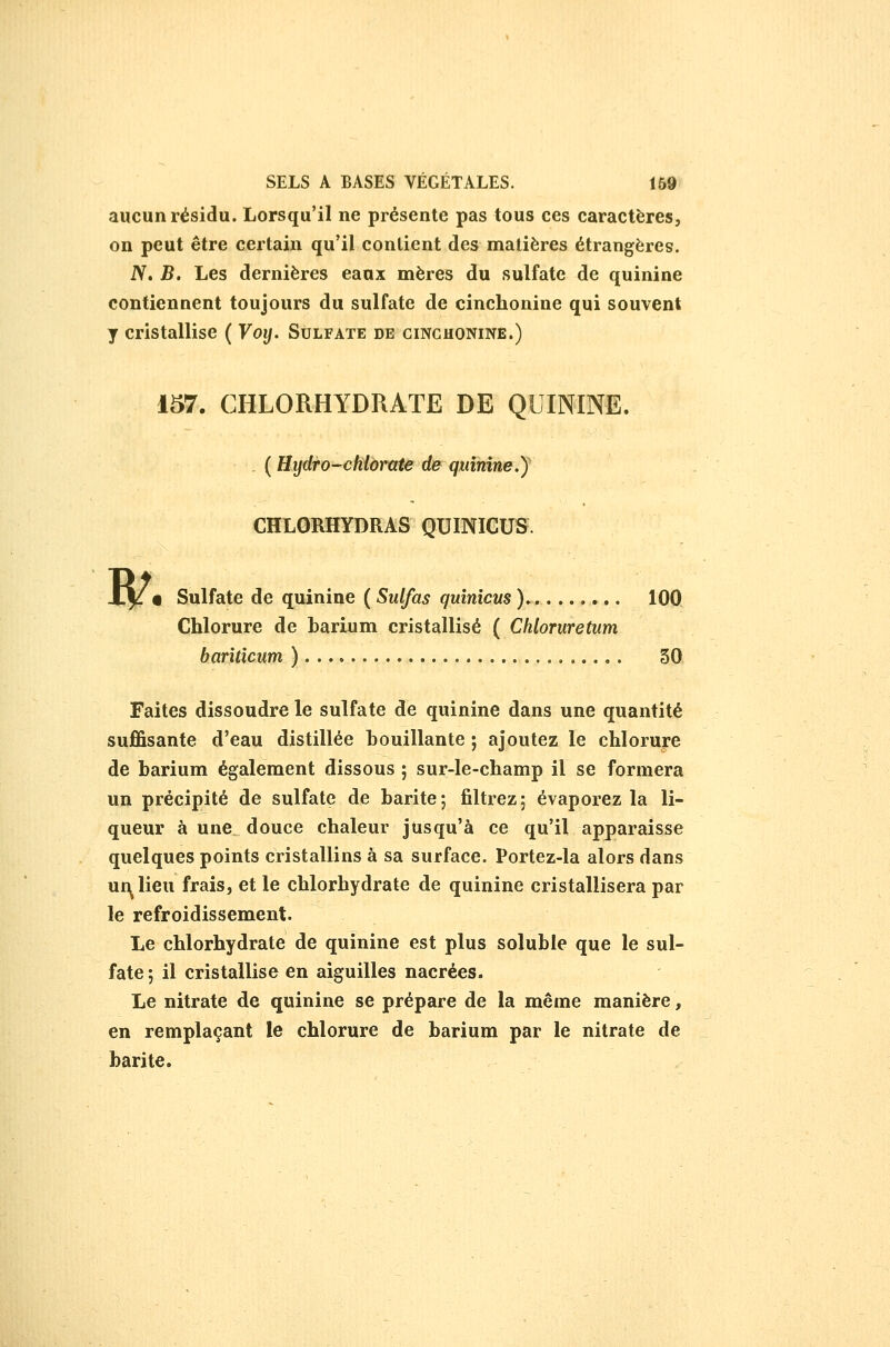 aucun résidu. Lorsqu'il ne présente pas tous ces caractères, on peut être certain qu'il contient des matières étrangères. N» B. Les dernières eaux mères du sulfate de quinine contiennent toujours du sulfate de cinchonine qui souvent y cristallise ( Voy. Sulfate de cinchonine.) 157. CHLORHYDRATE DE QUININE. . ( Hydro-chiàrate de quînîne.J CHLORHYDRAS QUINICUS. • Sulfate de quinine ( Sulfas quinicus ). 100 Chlorure de barium cristallisé ( Chloruretum banticum ) 30 Faites dissoudre le sulfate de quinine dans une quantité suffisante d'eau distillée bouillante ; ajoutez le chlorure de barium également dissous ; sur-le-champ il se formera un précipité de sulfate de barite; filtrez; évaporez la li- queur à une. douce chaleur jusqu'à ce qu'il apparaisse quelques points cristallins à sa surface. Portez-la alors dans uf^lieu frais, et le chlorhydrate de quinine cristallisera par le refroidissement. Le chlorhydrate de quinine est plus soluble que le sul- fate 5 il cristallise en aiguilles nacrées. Le nitrate de quinine se prépare de la même manière, en remplaçant le chlorure de barium par le nitrate de barite.