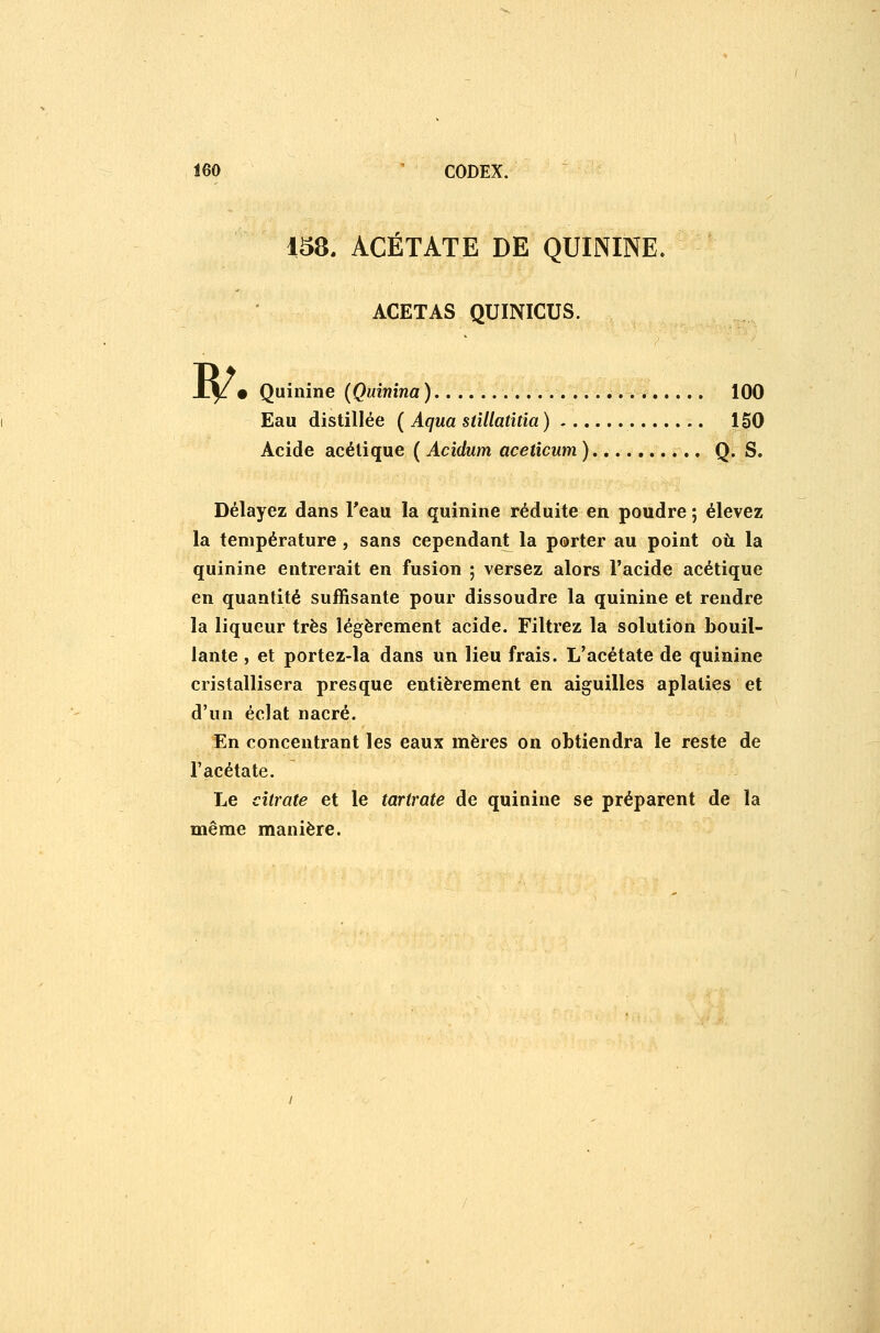 158. ACÉTATE DE QUININE. ACETAS QUINICUS. w • Quinine (Quinina).. 100 Eau distillée ( Aqua stUlatitia ) 150 Acide acétique ( Acidum aceticum) Q. S. Délayez dans Teau la quinine réduite en poudre ; élevez la température , sans cependant la porter au point où la quinine entrerait en fusion ; versez alors l'acide acétique en quantité suffisante pour dissoudre la quinine et rendre la liqueur très légèrement acide. Filtrez la solution bouil- lante , et portez-la dans un lieu frais. L'acétate de quinine cristallisera presque entièrement en aiguilles aplaties et d'un éclat nacré. En concentrant les eaux mères on obtiendra le reste de l'acétate. Le citrate et le tartrate de quinine se préparent de la même manière.