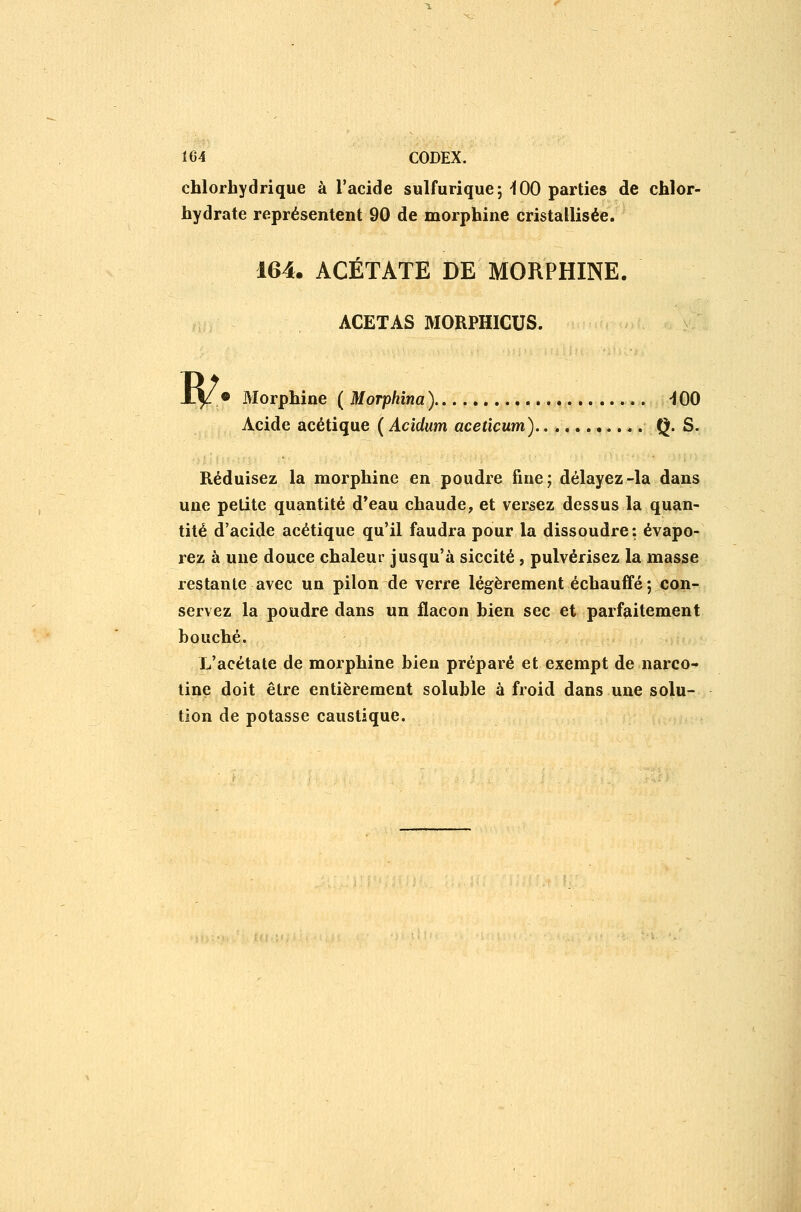 chlorhydrique à l'acide sulfurique; -100 parties de chlor- hydrate représentent 90 de morphine cristallisée. 164. ACÉTATE DE MORPHINE. ACETAS MORPHICUS. W 9 Morphine ( MoTphîna ) -100 Acide acétique ( Acidum aceticum) Q- S. Réduisez la morphine en poudre fine; délayez-la dans une petite quantité d*eau chaude, et versez dessus la quan- tité d'acide acétique qu'il faudra pour la dissoudre: évapo- rez à une douce chaleur jusqu'à siccité, pulvérisez la masse restante avec un pilon de verre légèrement échauffé; con- servez la poudre dans un flacon hien sec et parfaitement bouché. L'acétate de morphine bien préparé et exempt de nareo- tine doit être entièrement soluble à froid dans une solu- tion de potasse caustique.