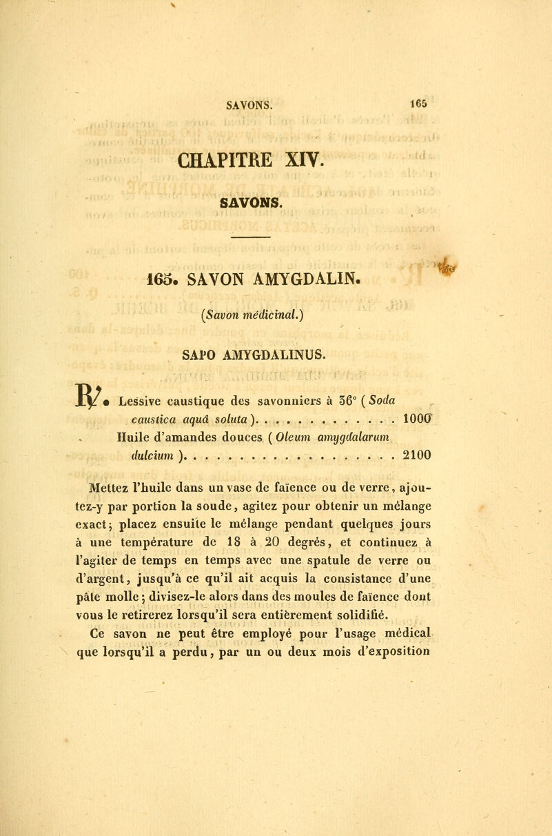 CHAPITRE XIV. SAVONS. 165. SAVON AMYGDALIN. [Savon médicinal.) SAPO AMYGDALINUS. caustîca aquâ soliita) lOOCT Huile d'amandes douces ( Oleum amygdalarum dulcium ) 2100 Mettez l'huile dans un vase de faïence ou de verre, ajou- tez-y par portion la soude, agitez pour obtenir un mélange exact j placez ensuite le mélange pendant quelques jours à une température de 18 à 20 degrés, et continuez à l'agiter de temps en temps avec une spatule de verre ou d'argent, jusqu'à ce qu'il ait acquis la consistance d'une pâte molle ; divisez-le alors dans des moules de faïence dont vous le retirerez lorsqu'il sera entièrement solidifié. Ce savon ne peut être employé pour l'usage médical que lorsqu'il a perdu, par un ou deux mois d'exposition y<s