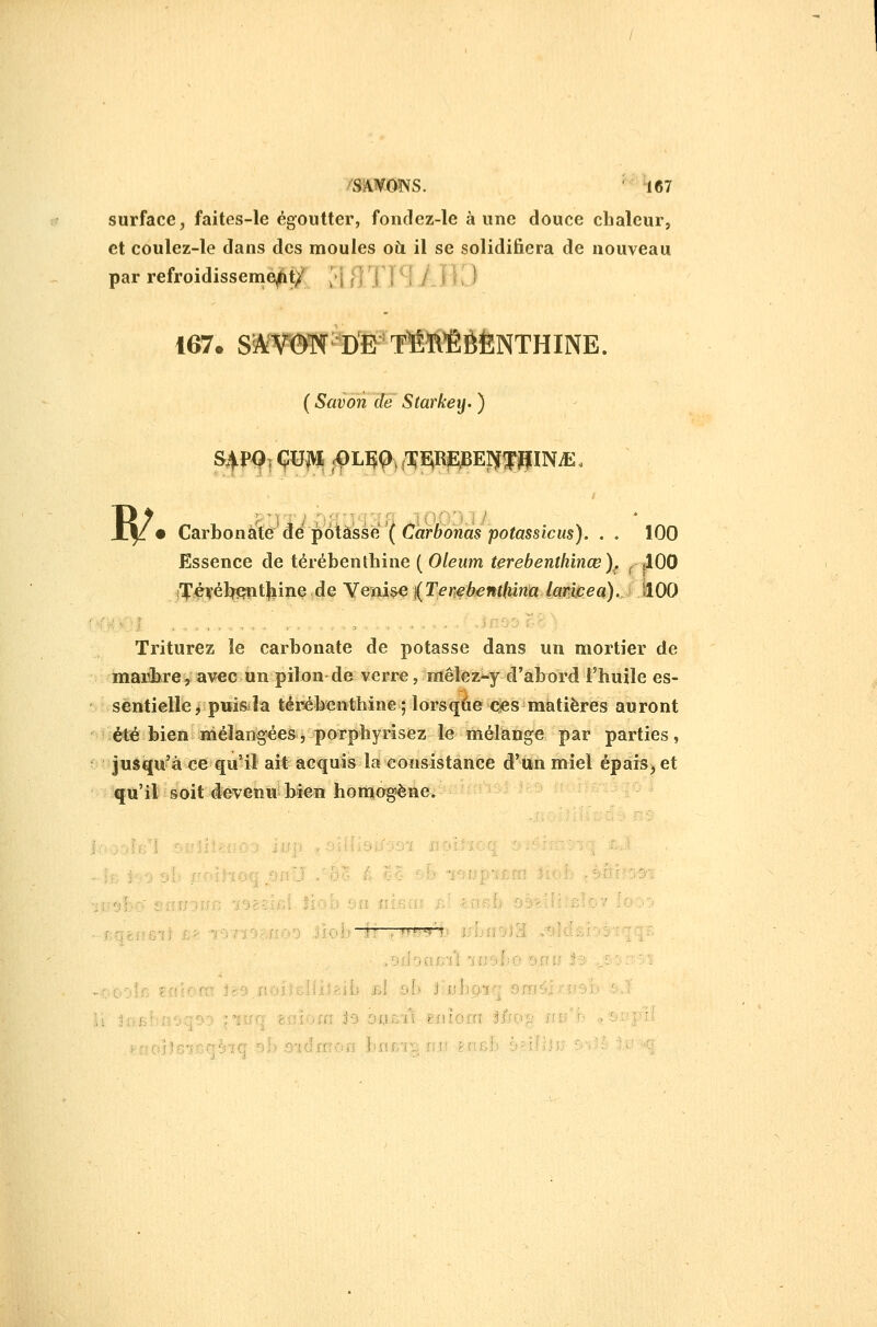 surface, faites-le égoutter, fondez-le aune douce chaleur, et coulez-le dans des moules où il se solidifiera de nouveau par refroidissement/ /i f ' ' / I ) 167. S^AV©TX[ DE T^I^ÏIÈÈNTHINE. ( Savon de Starkey. ) X|: • CsLYhon^iédéj^6tàssë(Carbonaspotassicus). . , 100 Essence de térébenthine ( Oleum terebenlhinœ)^ ^ tlOO i'ï'iéifél^tl^iîie de Yenise (T^rf 6«»iïAî»Ja^il?^a).. ■ JlOO Triturez le carbonate de potasse dans un mortier de marbre, avec un pilon de verre, raêlez^y d'abord l'huile es- sentielle jpwisîa térébenthine; lorsqàe<îies matières auront été bien niéîangées, porphyrisez le mélange par parties, Jusqu'à ce qu'il ait acquis la consistance d'un miel épais^ et qu'il soit devenu bien honnogène. .'J ! i 0(!f;-il lîjsl ' : . :■