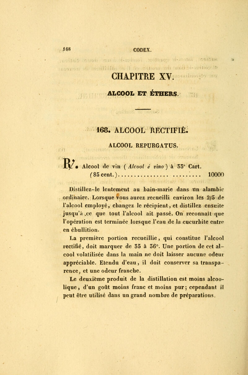 CHAPITRE XV. ALCOOL ET ÉTHERS. 168. ALCOOL RECTIFIÉ. ALCOOL REPURGATUS. w • Alcool de vin {Alcool è vino ) à 55° Cart. f85cent.) 10000 Distillez-le lentement au bain-marie dans Un alambic ordiiiaire. Lorsque vous aurez recueilli environ les 2/5 de l'alcool employé, changez le récipient, et distillez ensuite jusqu'à .ce que tout l'alcool ait passé. On reconnaît que l'opération est terminée lorsque l'eau de la cucurbite entre en ébuUition. La première portion recueillie, qui constitue l'alcool rectifié, doit marquer de 55 à 56. Une portion de cet al- cool volatilisée dans la main ne doit laisser aucune odeur appréciable. Etendu d'eau, il doit conserver sa transpa- rence, et une odeur franche. Le deuxième produit de la distillation est moins alcoo- lique , d'un goût moins franc et moins pur ; cependant il peut être utilisé dans un grand nombre de préparations.