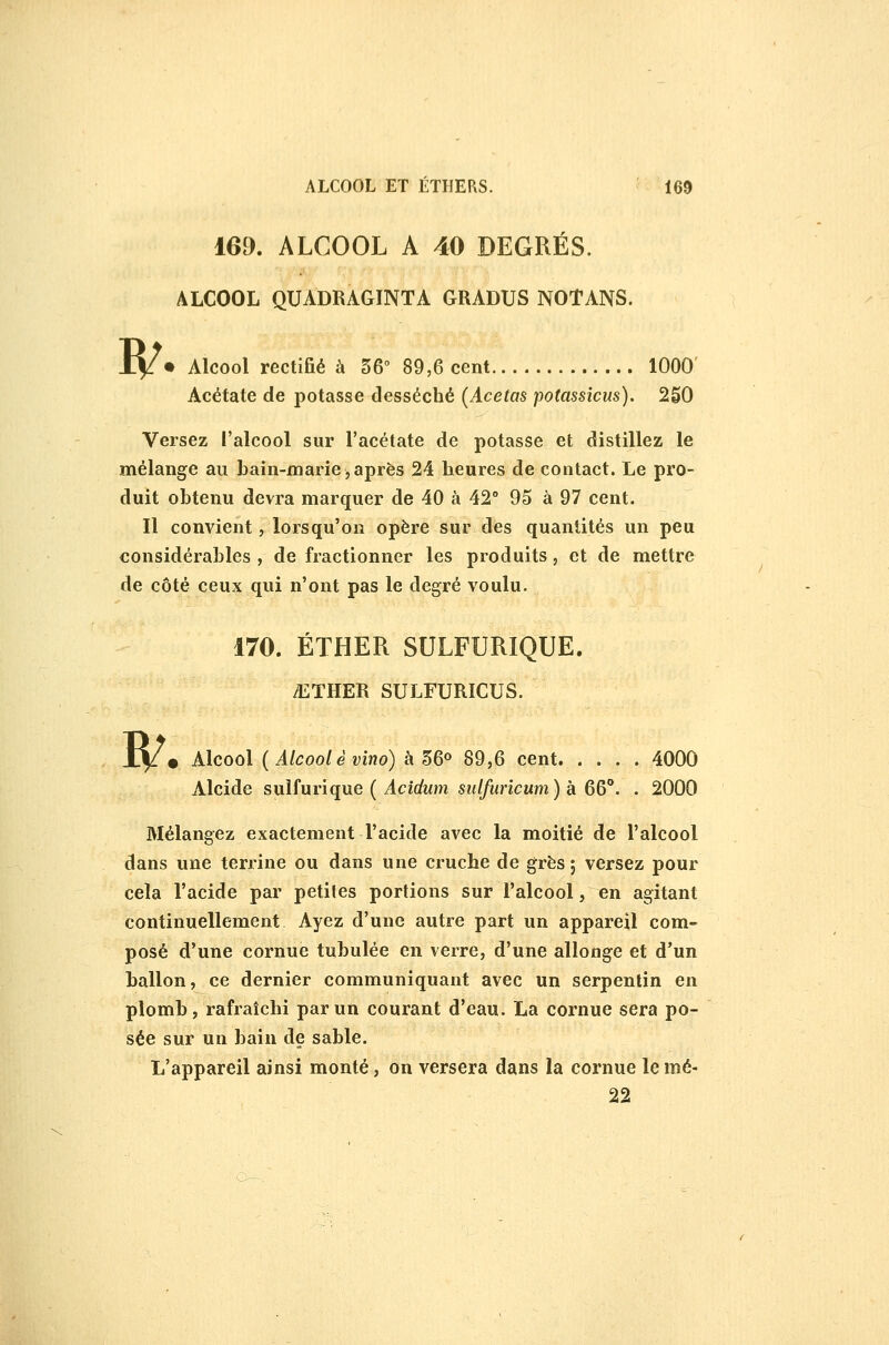 169. ALCOOL A 40 DEGRÉS. ALCOOL QUADRAGINTA GRADUS NOTANS. R/ • Alcool rectifié à 56 89,6 cent 1000' Acétate de potasse desséché {Acetas potassîcus). 250 Versez l'alcool sur l'acétate de potasse et distillez le mélange au bain-marie,après 24 heures de contact. Le pro- duit obtenu devra marquer de 40 à 42° 95 à 97 cent. Il convient, lorsqu'on opère sur des quantités un peu considérables , de fractionner les produits, et de mettre de côté ceux qui n'ont pas le degré voulu. w 170. ÉTHER SULFURIQUE. iETHER SULFURICUS. • Alcool { Alcool è vino) à 56» 89,6 cent 4000 Alcide suifurique ( i4ci(/Mm sî(//Mî'zcMm) à 66**. . 2000 Mélangez exactement l'acide avec la moitié de l'alcool dans une terrine ou dans une cruche de grès ; versez pour cela l'acide par petites portions sur l'alcool, en agitant continuellement Ayez d'une autre part un appareil com- posé d'une cornue tubulée en verre, d'une allonge et d'un ballon, ce dernier communiquant avec un serpentin en plomb, rafraîchi par un courant d'eau. La cornue sera po- sée sur un bain de sable. L'appareil ainsi monté, on versera dans la cornue le mé- 22