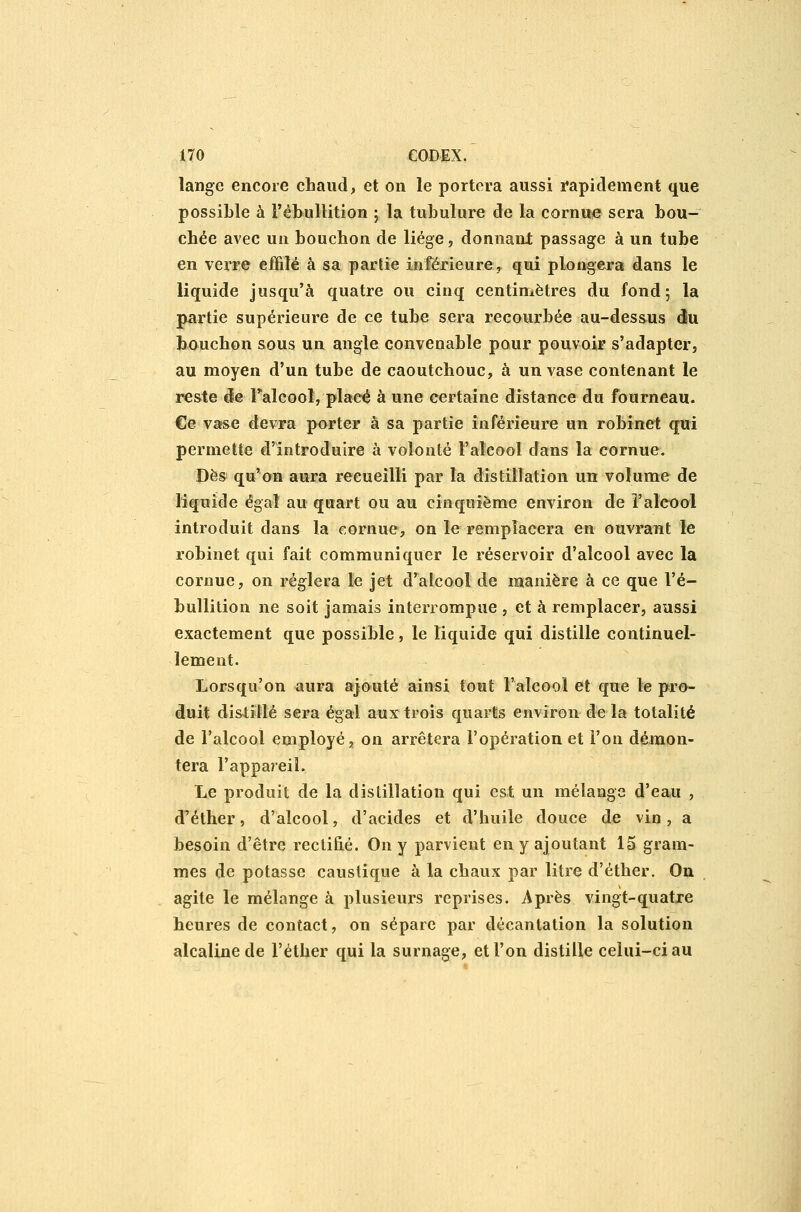 lange encore chaud, et on le portera aussi rapidement que possible à l'êbullition ; la tubulure de la cornue sera bou- chée avec uîi bouchon de liège, donnant passage à un tube en verre effilé à sa partie inférieure,, qui plongera dans le liquide jusqu'à quatre ou cinq centimètres du fond; la partie supérieure de ce tube sera recourbée au-dessus clu bouchon sous un angle convenable pour pouvoir s'adapter, au moyen d'un tube de caoutchouc, à un vase contenant le reste ëe Falcool, plaeé à une certaine distance du fourneau. €e vafse devra porter à sa partie inférieure un robinet qui permette d'introduire à volonté l'alcool dans la cornue. Dès qu'on aura recueilli par la distillation un volume de liquide égal au quart ou au cinquième environ de l'alcool introduit dans la cornue, on le remplacera en ouvrant le robinet qui fait communiquer le réservoir d'alcool avec la cornue, on réglera le jet d'alcool de manière à ce que l'ê- bullition ne soit jamais interrompue , et à remplacer, aussi exactement que possible, le liquide qui distille continuel- lement. Lorsqu'on aura ajouté ainsi tout l'alcool et que le pro- duit dislitlé sera égal aux trois quarts environ de la totalité de l'alcool employé, on arrêtera l'opération et l'on démon- tera l'appareil. Le produit de la distillation qui est un mélange d'eau , d'éther, d'alcool, d'acides et d'huile douce de vin, a besoin d'être rectifié. On y parvient en y ajoutant 15 gram- mes de potasse caustique à la chaux par litre d'éther. On agite le mélange à plusieurs reprises. Après vingt-quatre heures de contact, on sépare par décantation la solution alcaline de l'éther qui la surnage, et l'on distille celui-ci au