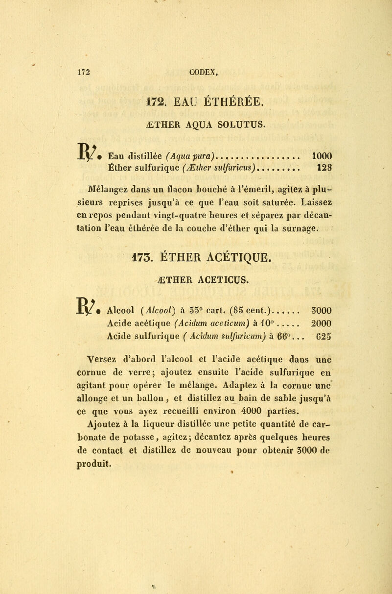 172. EAU ÉTHÉRÉE. iiTHER AQUA SOLUTUS. B/ • Eau distillée (Aqtia pura) 1000 Éther sulfurique (Mther sulfuricus) 128 Mélangez dans un flacon bouché à rémeril, agitez à plu- sieurs reprises jusqu'à ce que l'eau soit saturée. Laissez en repos pendant vingt-quatre heures et séparez par décan- tation l'eau éthérée de la couche d'éther qui la surnage. 175. ÉTHER ACÉTIQUE. ^THER ACETICUS. Xy • Alcool (Alcool) à 33° cart. (85 cent.)...... 3000 Acide acétique (Acidum aceticum) h^Q^ 2000 Acide sulfurique ( Acidum sulfuricum) à 6G^... 625 Versez d'abord l'alcool et l'acide acétique dans une cornue de verre; ajoutez ensuite Tacide sulfurique en agitant pour opérer le mélange. Adaptez à la cornue une' allonge et un ballon, et distillez au bain de sable jusqu'à ce que vous ayez recueilli environ 4000 parties. Ajoutez à la liqueur distillée une petite quantité de car- bonate de potasse, agitez; décantez après quelques heures de contact et distillez de nouveau pour obtenir 3000 de produit.