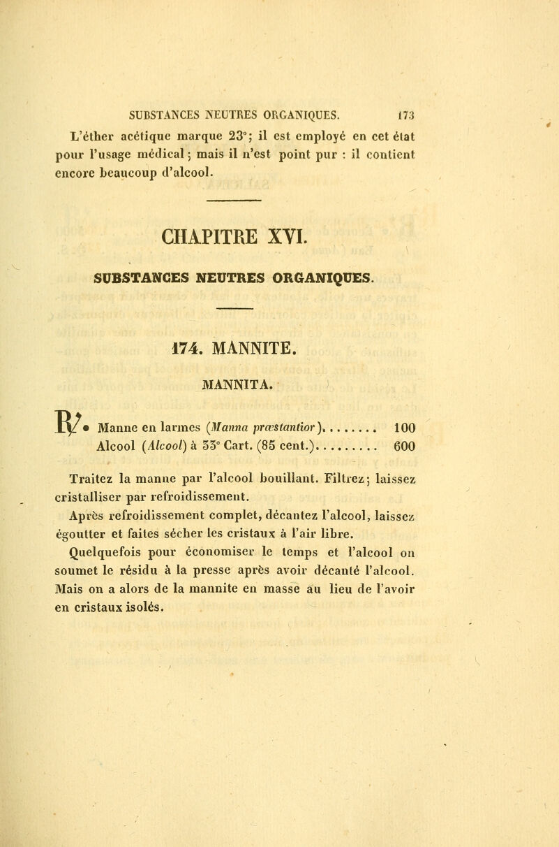 L'éther acétique marque 23°; il est employé en cet état pour l'usage médical 5 mais il n'est point pur : il contient encore beaucoup d'alcool. CHAPITRE XYI. SUBSTANCES NEUTRES ORGANIQUES. I^ 174. MANNITE. MANNITA. • ) Manne en larmes {Manna prœstantîor), 100 Alcool (Alcool) à SS* Cart. (85 cent.) 600 Traitez la manne par l'alcool bouillant. Filtrez; laissez cristalliser par refroidissement. Après refroidissement complet, décantez l'alcool, laissez égoutter et faites sécher les cristaux à l'air libre. Quelquefois pour économiser le temps et l'alcool on soumet le résidu à la presse après avoir décanté l'alcool. Mais on a alors de la mannite en masse au lieu de l'avoir en cristaux isolés.