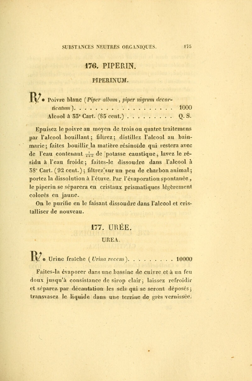 R/. 170. PIPERIN. PIPERINUM. Poivre blanc (Piper album, piper nigritm décor' ûcatum) 1000 Alcool à 35 Cart. (85 cent.) Q. S. Epuisez le poivre au moyen de trois ou quatre traitemens par Falcool bouillant 5 filtrez ; distillez l'alcool au bain- marie; faites bouillir la matière résinoïde qui restera avec de l'eau contenant -^ de potasse caustique^ lavez le ré- sidu à l'eau froide 5 faites-le dissoudre dans l'alcool à 58° Cart. (92 cent.) ; filtrez^sur un peu de charbon animal ; portez la dissolution à î'étuve. Par l'évaporation spontanée , le piperin se séparera en cristaux prismatiques légèrement colorés en jaune. On le purifie en le faisant dissoudre dans l'alcool et cris- talliser de nouveau. w 177. UREE. UREA, © Urine fraîche (Urina recens). . . . . . . . . 10000 Faites-la évaporer dans une bassine de cuivre et à un feu doux Jusqu'à consistance de sirop clair ^ laissez refroidir et séparez par décantation les sels qui se seront déposés ; transvasez le liquide dans une terrine de gTès vernissée.