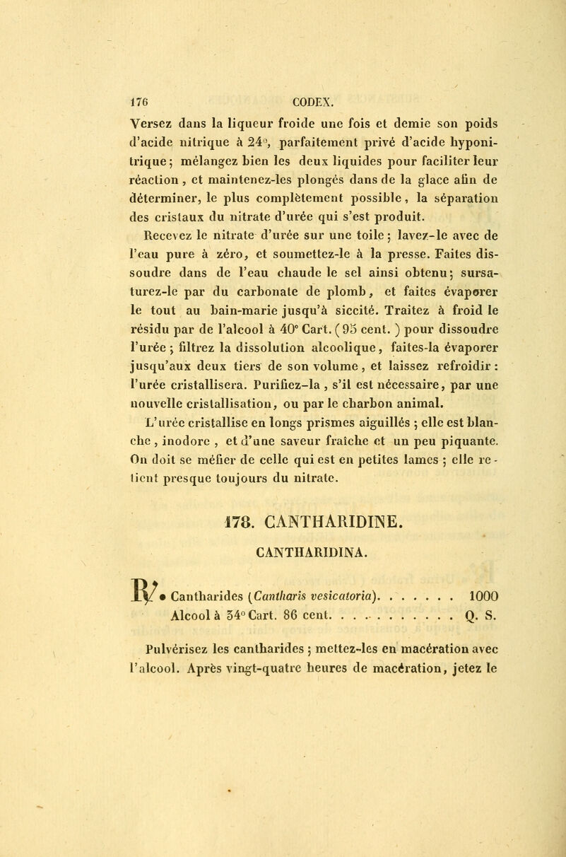 Versez dans la liqueur froide une fois et demie son poids d'acide nitrique à 24'^, parfaitement privé d'acide hyponi- trique; mélangez bien les deux liquides pour faciliter leur réaction, et maintenez-les plongés dans de la glace afin de déterminer, le plus complètement possible, la séparation des cristaux du nitrate d'urée qui s'est produit. Recevez le nitrate d'urée sur une toile ; lavez-le avec de l'eau pure à zéro, et soumettez-le à la presse. Faites dis- soudre dans de l'eau chaude le sel ainsi obtenu; sursa- turez-le par du carbonate de plomb, et faites évaporer le tout au bain-marie jusqu'à siccité. Traitez à froid le résidu par de l'alcool à 40° Cart. (95 cent. ) pour dissoudre l'urée j filtrez la dissolution alcoolique, faites-la évaporer jusqu'aux deux tiers de son volume, et laissez refroidir: l'urée cristallisera. Purifiez-la , s'il est nécessaire, par une nouvelle cristallisation, ou par le charbon animal. L'urée cristallise en longs prismes aiguillés ; elle est blan- che , inodore , et d'une saveur fraîche et un peu piquante. On doit se méfier de celle qui est en petites lames ; elle re - lient presque toujours du nitrate. 178. GANTHARIDmE. CANTHARIDINA. W' Canthariàes {Cantharis vesicatoria). 1000 Alcool à 54°Cart. 86 cent Q. S. Pulvérisez les cantharides ; mettez-les en macération avec l'alcool. Après vingt-quatre heures de macération, jetez le