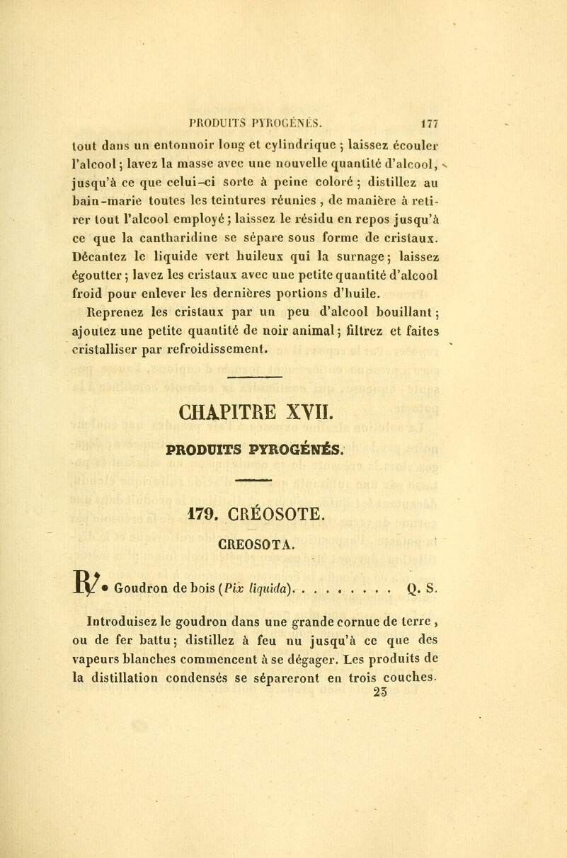 tout dans un entonnoir long- et cylindrique ; laissez écouler l'alcool 5 lavez la masse avec une nouvelle quantité d'alcool, jusqu'à ce que celui-ci sorte à peine coloré 5 distillez au bain-marie toutes les teintures réunies , de manière à reti- rer tout l'alcool employé ; laissez le résidu en repos jusqu'à ce que la cantharidine se sépare sous forme de cristaux. Décantez le liquide vert huileux qui la surnage ; laissez égoutter ; lavez les cristaux avec une petite quantité d'alcool froid pour enlever les dernières portions d'huile. Reprenez les cristaux par un peu d'alcool bouillant ; ajoutez une petite quantité de noir animal; filtrez et faites cristalliser par refroidissement. CHAPITRE XVII. PRODUITS PYROGÉNÉS. w 179. CREOSOTE. CREOSOTA. • Goudron de bois (Pii; liquida) Q« S. Introduisez le goudron dans une grande cornue de terre , ou de fer battu; distillez à feu nu jusqu'à ce que des vapeurs blanches commencent à se dégager. Les produits de la distillation condensés se sépareront en trois couches. 25