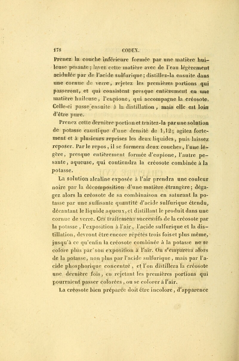 Prenez la couche inférieure formée par une matière hui- leuse pesante; lavez cetie matière avec de l'eau légèrement acidulée par de l'acide sulfurique; dislillez-la ensuite dans une cornue de verre, rejetez les premières portions qui passeront, et qui consistent; presque entièrement en une matière huileuse, l'eupione, qui accompagne la créosote. Celle-ci passe ensuite à la distillatio*! y Baais elle est loin d'être pure. Prenez cette dernière portion et traitez-la par une solution de potasse caustique d'une densité de 1,12-, agitez forte- ment et à plusieurs reprises les deux liquides, puis laissez reposer. Parle repos , il se formera deux couches, l'une lé^ gère, presque entièrement formée d'eupione, Fautre pe- sante, aqueuse, qui contiendra la créosote combinée à la potasse^ La solution alcaline exposée à l'air prendra une couleur noire par la décomposition d'une matière étrangère; déga- gez alors la créosote de sa combinaison en saturant la po- tasse par une suffisante quantité d'acide sulfurique étendu^ décantant le liquide aqueux, et distillant le produit dans une cornue de verre. Ces traitemèns successifs delà créosote par la potasse , l'exposition à l'air, l'acide sulfurique et la dis- tillation, devront être encore répétés trois fois et plus même, ■ jusqu'à ce qu'enfin la créosote combinée à la potasse ne se colore plus par'son exposition à l'air. Oii s'èniparera alors de la potasse, non plus par l'acide sulfurique , mais par l'a- cide phosphorique concentré , et l'on distillera la créosote une dernière fois, en rejetant les premières portions qui pourraient passer colorées , ou se colorer à l'air. La créosote bien préparée doit être incolore, d'apparence