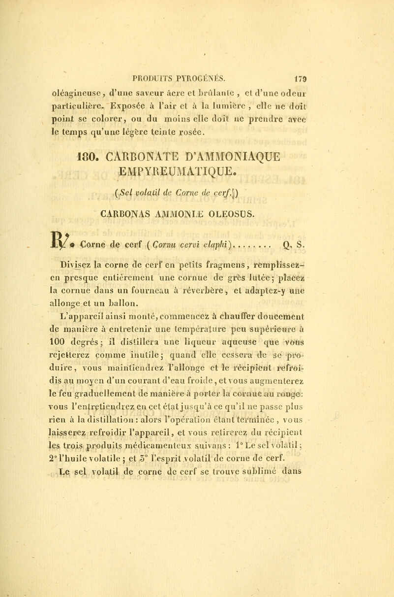 oléagineuse , d'une saveur acre et brillante , et d'une odeur particulière- Exposée à l'air et à la lumière , elle ne doit poinl se colorer, ou du moins elle doit ne prendre avec le temps qu'une légère teinte rosée. 180. CARBONATE D'AMMONIAQUE EMPYREUMATIQUE. (Sel, volatil de Corne de Ç.erf.V) CAïlBONAS AMMOr^IyE OLEOSUS. B/ • Corne de cerf ( Cornu cervi elaphi) Q- S. Divisez la corne de cerf en petits fragmens, remplissez- en presque entièrement une cornue de grès iutée; placez la cornue dans un fourneau à réverbère, et adaptez-y une allonge et un ballon. L'appareil ainsi monté, commencer à chauffer doucement de manière à entretenir une température peu supérieure â 100 degrés; il distillera nne liqueur aqueuse que vous rejetterez comme inutile; quand elle cessera de se piH)- duire , vous maintiendrez l'allonge et le récipient refroi- dis au moyen d'un courant d'eau froide, et vous augmenterez le feu graduellement de manière à porter la col^aue au rou|^e: vous l'entretiendrez en cet état jusqu'à ce qu'il ne passe plus rien à la distillation : alors Fopération étant terminée , vous laisserez refroidir l'appareil, et vous retirerez du récipient les trois produits médicamenteux suivans : i° Le sel volatil ; 2° l'huile volatile ; et 5 l'esprit volatil de corne de cerf. .. J^e sel volatil de corne de cerf se trouve sublimé dans