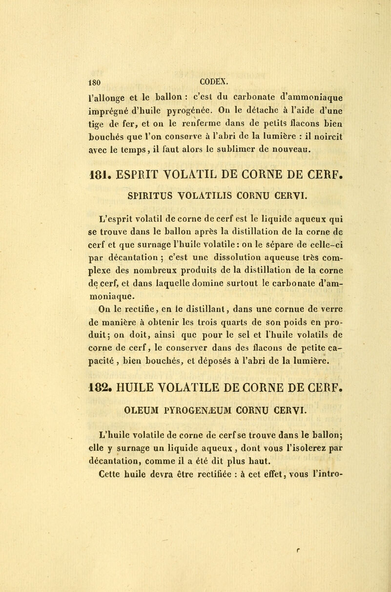 l'allonge et le ballon : c'est du carbonate d'ammoniaque imprégné d'huile pyrogénée. On le détache à l'aide d'une tige de fer, et on le renferme dans de petits flacons bien bouchés que l'on conserve à l'abri de la lumière : il noircit avec le temps, il faut alors le sublimer de nouveau. 181. ESPRIT YOLATIL DE CORNE DE CERF. SPIRITUS VOLATILIS CORNU CERVI. L'esprit volatil de corne de cerf est le liquide aqueux qui se trouve dans le ballon après la distillation de la corne de cerf et que surnage l'huile volatile : on le sépare de celle-ci par décantation ; c'est une dissolution aqueuse très com- plexe des nombreux produits de la distillation de la corne de cerf, et dans laquelle domine surtout le carbonate d'am- moniaque. On le rectifie, en le distillant, dans une cornue de verre de manière à obtenir les trois quarts de son poids en pro- duit; on doit, ainsi que pour le sel et Thuile volatils de corne de cerf, le conserver dans des flacons de petite ca- pacité , bien bouchés, et déposés à l'abri de la lumière. 182. HUILE VOLATILE DE CORNE DE CERF. OLEUM PYROGENiEUM CORNU CERVI. L'huile volatile de corne de cerf se trouve dans le ballon; elle y surnage un liquide aqueux , dont vous l'isolerez par décantation, comme il a été dit plus haut. Cette huile devra être rectifiée : à cet efl'et, vous l'intro-