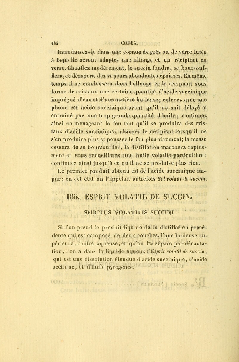 Introduisez-le da»^ m%& çopïwie de gjçè^ ^u de vçrre JUit^e à laquelle seropt a^daptés une alloixgie e,t ijiii reGipieiit pu verre. Chauffez modérément, le succin fondra, se boursouf- fleia,et dégagera des vapeurs aboiidautes épaisses. Eu même temps il se condeiîSjera dans l'allouge et 1^ récipient sous forme de cristaux une certaine quantité d'acide s^uçciniqiie imprégné d'eau et d'uiie ma;tièr# J^uUepse; enlev^^ avec i^ne plumje cet acide .su,cei5niqpe ^vapl q^u'il ne soit délayé et entraîné par une trop grande quantité d'kuile,; conitiïiu,ez; ainsi en ménageant le feu tant qu'il se produira des cris- taux d'acide succlnique; çbaMgo?; le récipient lorsqu'il ne s'en produira plus et poussez le feu plus vivement; la masse cessera de se boursouffler, la distillation marchera rapide- ment et M>iii5 ïecijeiilcrea!; uii^ Jiuil^ volatile paï4i<;ulière ; continuez ainsi jusqu'à ce qu'il ne se produise plus rien. Le premier produit obtenu est de l'acide succinique im- pur; en cet état on l'appelait autrefois Sel volatil de siiccin, - 185. ESPRIT VOLxlTIL DE S-UCGINo SPÏRITUS VOLATÏLIS SUCCINI. Si l'on prend le produit liquide de la distillation précé- dente qui çst composé dsi deux couches, l'une huileuse su- périeure, l'autre aqueuse^ et qu'en les sépare par décanta- tion, l'on a dans le liquide aqUiOux l'Esprit volatil de succin, qui est une dissolution étendue d'acide succinique, d'acide acétique, ët'd^liuiîe pyrogénée.