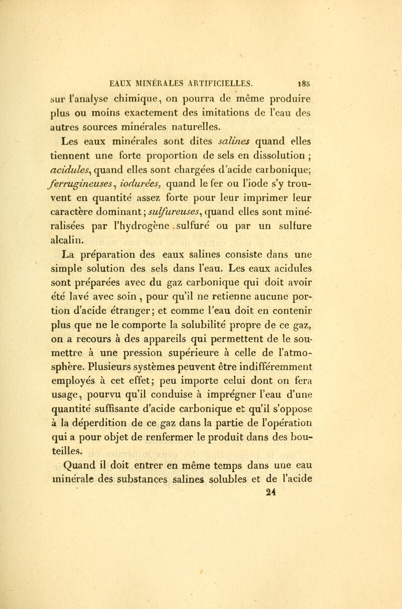 sur l'analyse chimique, on pourra de même produire plus ou moins exactement des imitations de l'eau des autres sources minérales naturelles. Les eaux minérales sont dites salines quand elles tiennent une forte proportion de sels en dissolution ; acidulés^ quand elles sont chargées d'acide carbonique; ferrugineuses^ iodurées, quand le fer ou l'iode s'y trou- vent en quantité assez forte pour leur imprimer leur caractère dominant ; sulfureuses^ quand elles sont miné- ralisées par l'hydrogène .sulfuré ou par un sulfure alcalin. La préparation des eaux salines consiste dans une simple solution des sels dans l'eau. Les eaux acidulés sont préparées avec du gaz carbonique qui doit avoir été lavé avec soin, pour qu'il ne retienne aucune por- tion d'acide étranger; et comme Teau doit en contenir plus que ne le comporte la solubilité propre de ce gaz, on a recours à des appareils qui permettent de le sou- mettre à une pression supérieure à celle de l'atmo- sphère. Plusieurs systèmes peuvent être indifféremment employés à cet effet; peu importe celui dont on fera usage, pourvu qu'il conduise à imprégner l'eau d'une quantité suffisante d'acide carbonique el; qu'il s'oppose à la déperdition de ce gaz dans la partie de l'opération qui a pour objet de renfermer le produit dans des bou- teilles. Quand il doit entrer en même temps dans une eau minérale des substances salines solubles et de l'acide 24