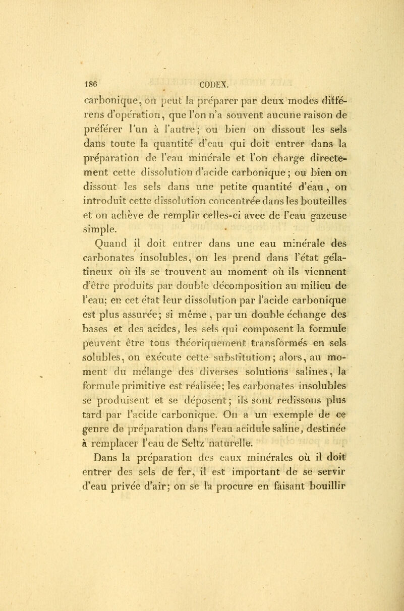 carbonique, on peut la pre'parer par deux modes diffé- rens d'ope'ration, que l'on n'a souvent aucune raison de préférer l'un à l'autre; ou bien on dissout les sels dans toute la quantité d'eau qui doit entrer dans la préparation de l'eau minérale et l'on charge directe- ment cette dissolution d'acide carbonique ; ou bien on dissout les sels dans une petite quantité d'eau, on introduit cette dissolution concentrée dans les bouteilles et on achève de remplir celles-ci avec de l'eau gazeuse simple. Quand il doit entrer dans une eau minérale des carbonates insolubles, on les prend dans l'état géla- tineux oii ils se trouvent au moment oii ils viennent d'être produits par double décomposition au milieu de l'eau; en cet état leur dissolution par l'acide carbonique est plus assurée; si même , par un double échange des bases et des acides, les sels qui composent la formule peuvent être tous théoriquement transformés en sels soîubles, on exécute cette substitution; alors, au mo- ment du mélange des diverses solutions salines, la formule primitive est réalisée; les carbonates insolubles se produisent et se déposent ; ils sont redissous plus tard par l'acide carbonique. On a un exemple de ce genre de préparation dans l'eau acidulé saline, destinée à remplacer l'eau de Seltz naturelle. Dans la préparation des eaux minérales où il doit entrer des sels de fer, il est important de se servir d'eau privée d'air; on se la procure en faisant bouillir