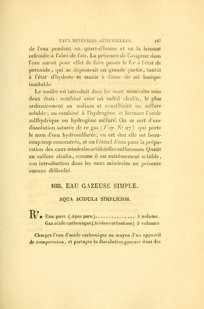 de l'eau pendant un quart-d'heure et en la laissant refroidir à l'abri de l'air. La présence de l'oxigène dans l'eau aurait pour effet de faire passer le fer à l'état de peroxide , qui se déposerait en grande partie, tantôt à l'état d'hydrate et tantôt à l'état de sel basique insoluble. Le soufre est introduit dans les eaux minérales sous deux états: combiné avec un métal alcalin.^ le plus ordinairement au sodium et constituant un sulfure soluble ; ou combiné à l'hydrogène et formant l'acide sulfhydrique ou hydrogène sulfuré. On se sert d'une dissolution saturée de ce gaz ( Voy. N° 27 ) qui porte le nom d'eau hydrosulfurée ; en cet état elle est beau- coup trop concentrée, et on l'étend d'eau pour la prépa- ration des eaux minérales artificielles sulfureuses. Quant au sulfure alcalin, comme il est extrêmement soluble, son introduction dans les eaux minérales ne présente aucune diîficulté. 188. EAU GAZEUSE SIMPLE. AQUA ACIDULA SÏMPLICIOR. Eau pure ( A(\ua pura) 1 volume. Gdiz&cide çarhoniqiie{Acidumcarbonicmn) 5 volumes. Chargez l'eau d'acide carbonique au moyen d'un appareil de compression, et partagez la dissolution gazeuse dans des
