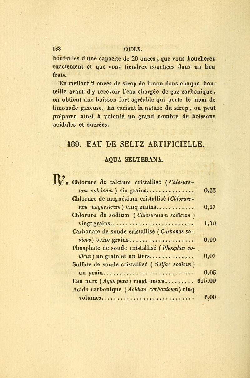 bouteilles d'une capacité de 20 onces, que vous boucherez exactement et que vous tiendrez couchées dans un lieu frais. En mettant 2 onces de sirop de limon dans chaque bou- teille avant d'y recevoir l'eau chargée de gaz carbonique, on obtient une boisson fort agréable qui porte le nom de limonade gazeuse. En variant la nature du sirop, on peut préparer ainsi à volonté un grand nombre de boissons acidulés et sucrées. 189. EAU PE SELTZ ARTIFICIELLE. AQUA SELTERANA. B/. Chlorure de calcium cristallisé ( Chlorure- tum calcicum ) six grains 0,35 Chlorure de magnésium cristallisé {Chlorure- tum magnesicum) cinq grains Oj27 Chlorure de sodium ( Cliloruretum sodicum ) vingt grains , 1,10 Carbonate de soude cristallisé ( Carbonas so- dicus) seize grains 0,90 Phosphate de soude cristallisé ( Phosphas so- dicus ) un grain et un tiers 0,07 Sulfate de soude cristallisé ( Sulfas sodicm ) un grain 0,05 Eau pure (Aquupura) vingt onces 625,00 Acide carbonique ( Acidum carbonicum ) cinq volumes , 6,00