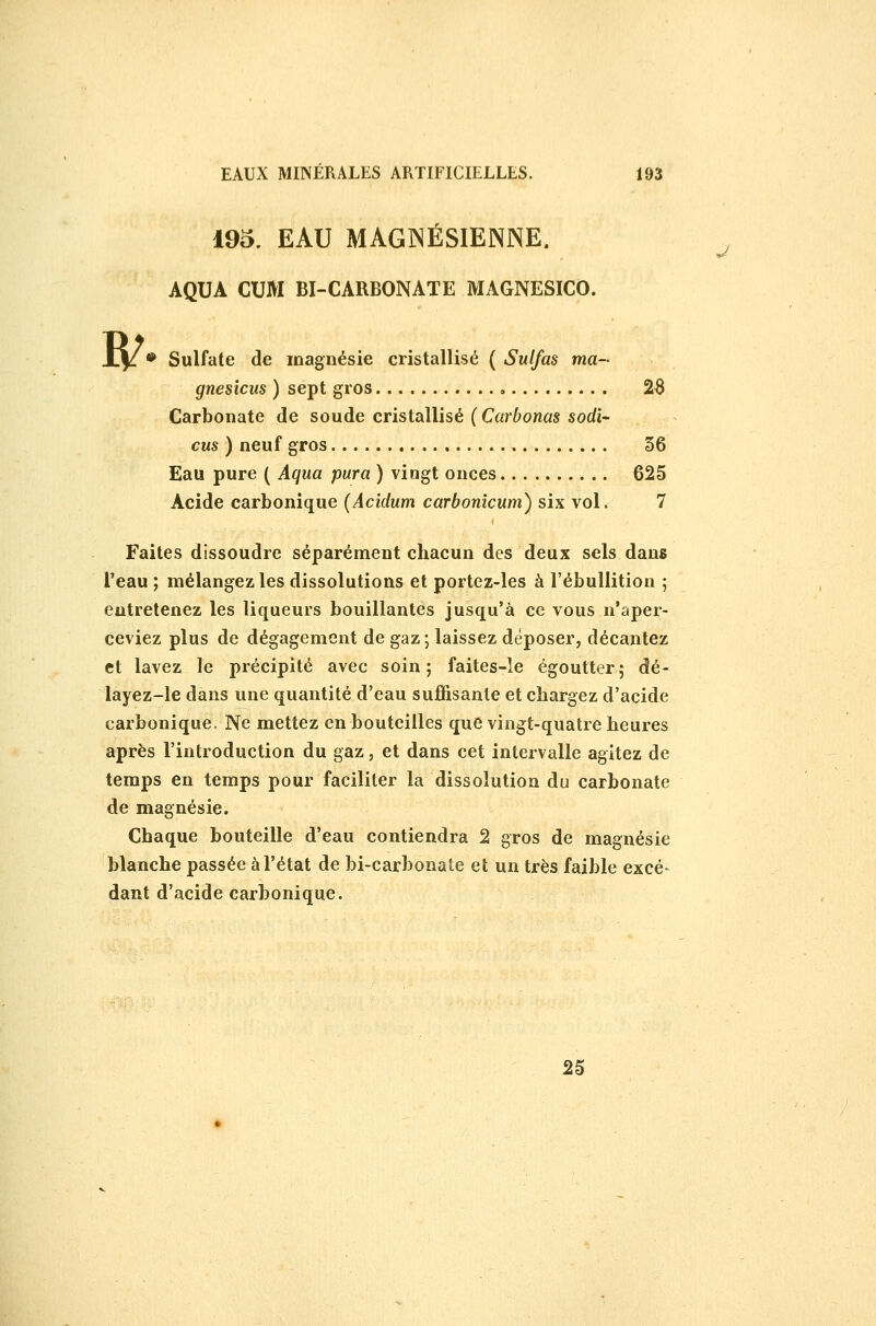 w 195. EAU MAGINÉSIENNE. ^ AQUA CUM BI-CARBONATE MAGNESICO. • Sulfate de magnésie cristallisé ( Sulfas ma- gnesicus ) sept gros 26 Carbonate de soude cristallisé (Carbonas sodi- eus ) neuf gros 36 Eau pure ( Aqua para ) vingt onces 625 Acide carbonique (Acidum carbonîcum) six vol. 7 Faites dissoudre séparément chacun des deux sels dans l'eau ; mélangez les dissolutions et portez-les à l'ébullition ; entretenez les liqueurs bouillantes jusqu'à ce vous n'aper- ceviez plus de dégagement de gaz ; laissez déposer, décantez et lavez le précipité avec soin; faites-le égoutter; dé- layez-le dans une quantité d'eau suffisante et chargez d'acide carbonique. Ne mettez en bouteilles que vingt-quatre heures après l'introduction du gaz, et dans cet intervalle agitez de temps en temps pour faciliter la dissolution du carbonate de magnésie. Chaque bouteille d'eau contiendra 2 gros de magnésie blanche passée à l'état de bi-carbonate et un très faible excé- dant d'acide carbonique. 25