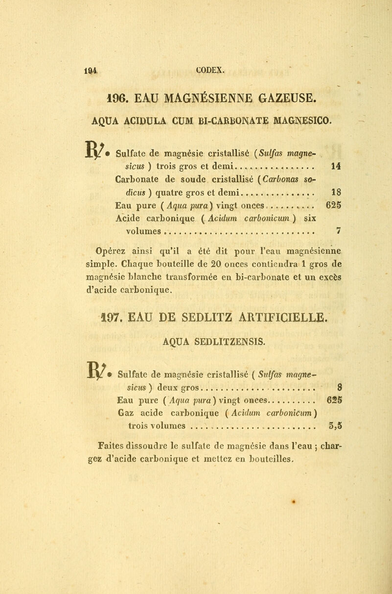 1Q4, CODEX. 196. EAU MAGNÉSIENNE GAZEUSE. AQUA ACIDULA CUM BI-CARBONATE MAGNESICO. ^ Sulfate de magnésie cristallisé {Sulfas magne- sicus ) trois gros et demi 14 Carbonate de soude cristallisé {Carbonas so- dicus ) quatre gros et demi. 18 Eau pure ( Aqua pur a) vingt onces. 625 Acide carbonique ( Acidum carbonicum ) six volumes » 7 Opérez ainsi qu'il a été dit pour l'eau magnésienne simple. Chaque bouteille de 20 onces contiendra 1 gros de magnésie blanche transformée en bi-carbonate et un excès d'acide carbonique. 197. EAU DE SEDLITZ ARTIFICIELLE. AQUA SEDLITZENSÏS. ^ • Sulfate de magnésie cristallisé ( Sulfas magne sicus ) deux gros 8 Eau pure ( Aqua pura ) vingt onces 625 Gaz acide carbonique ( Acidum carbonicum ) trois volumes 3,5 Faites dissoudre le sulfate de magnésie dans l'eau , char- gez d'acide carbonique et mettez en bouteilles.