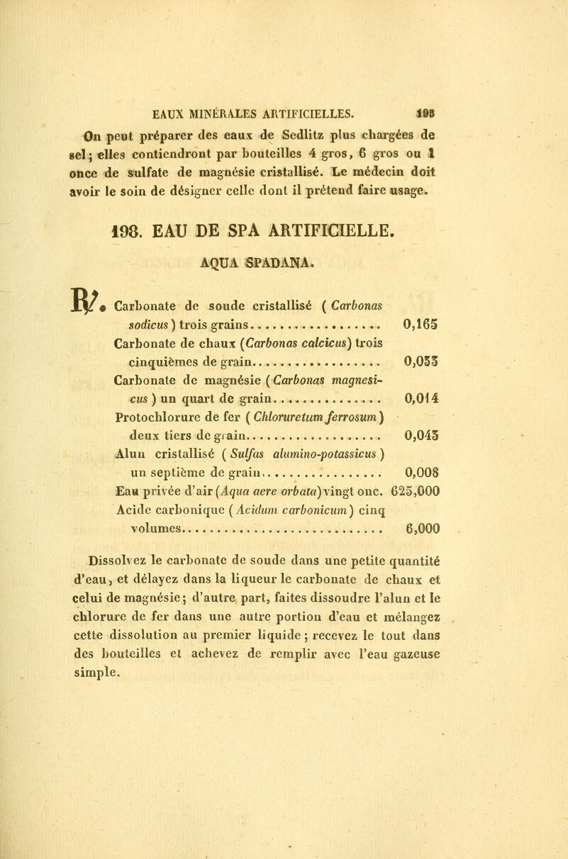 On peut préparer des eaux de Sedlitz plus chargées de gel; elles contiendront par bouteilles 4 gros, 6 gros ou 1 once de snlfate de magnésie cristallisé. Le médecin doit avoir le soin de désigner celle dont il prétend faire usage. B/^ 198. EAU DE SPA ARTIFICIELLE. AQUA SPADANA. Carbonate de soude cristallisé ( Carbonas sodîcus ) trois grains 0,165 Carbonate de chaux (Carbonas calcicus) trois cinquièmes de grain 0,055 Carbonate de magnésie ( Carbonas magnési- ens ) un quart de grain 0,014 Protochlorure de fer (CMorurefMm/erroswm)  deux tiers de grain. 0,045 Alun cristallisé ( Sulfas alumino-potassîcus ) un septième de grain, 0,008 Eau privée à'air (Aqua aère orbata)\iugt onc. 625,000 Acide carbonique (Acidum carbonicwn) cinq volumes 6,000 Dissolvez le carbonate de soude dans une petite quantité d'eau, et délayez dans la liqueur le carbonate de chaux et celui de magnésie; d'autre part, faites dissoudre l'alun et le chlorure de fer dans une autre portion d'eau et mélangez cette dissolution au premier liquide ; recevez le tout dans des bouteilles et achevez de remplir avec l'eau gazeuse simple.