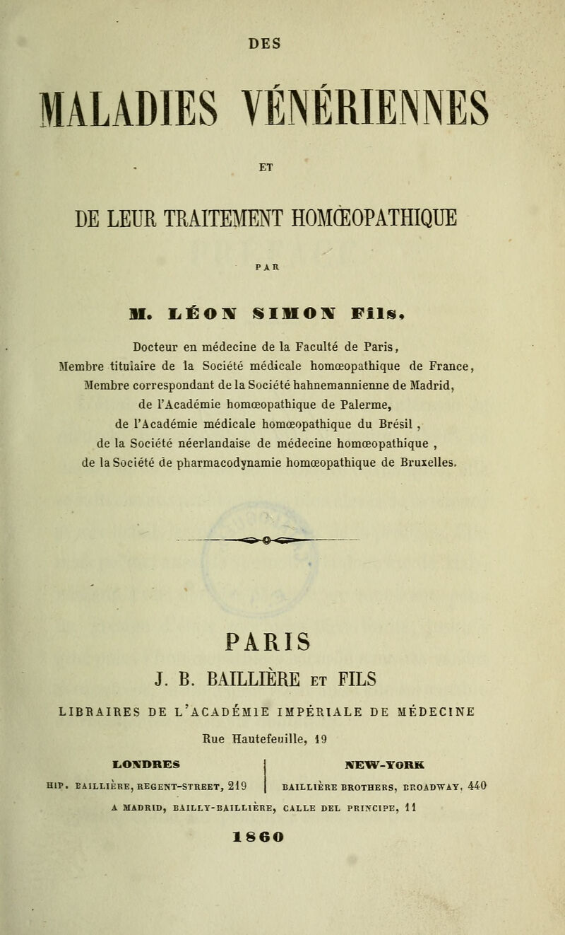 DES '' '' MALADIES VENERIENNES DE LEUR TRAITEMENT HOMŒOPATHIQUE M. liÉOlV SmOlV Fils, Docteur en médecine de la Faculté de Paris, Membre titulaire de la Société médicale homœopathique de France, Membre correspondant de la Société hahnemannienne de Madrid, de l'Académie homœopathique de Palerme, de l'Académie médicale homœopathique du Brésil , de la Société néerlandaise de médecine homœopathique , de la Société de pharmacodynamie homœopathique de Bruxelles. PARIS J. B. BAILLIÈRE et FILS LIBBAIRES DE l'aCADÉMIE IMPÉRIALE DE MÉDECINE Rue Hautefeuille, 49 liOWDRES j NEIV^-YORK HIP. EAILLiÈREjREGENT-STREET, 219 | BAILLIERE BROTHERS, BROADWAY, 440 A MADRID, BAILLT-BAILLIÈRE, CALLE DEL PRINCIPE, 11 1860