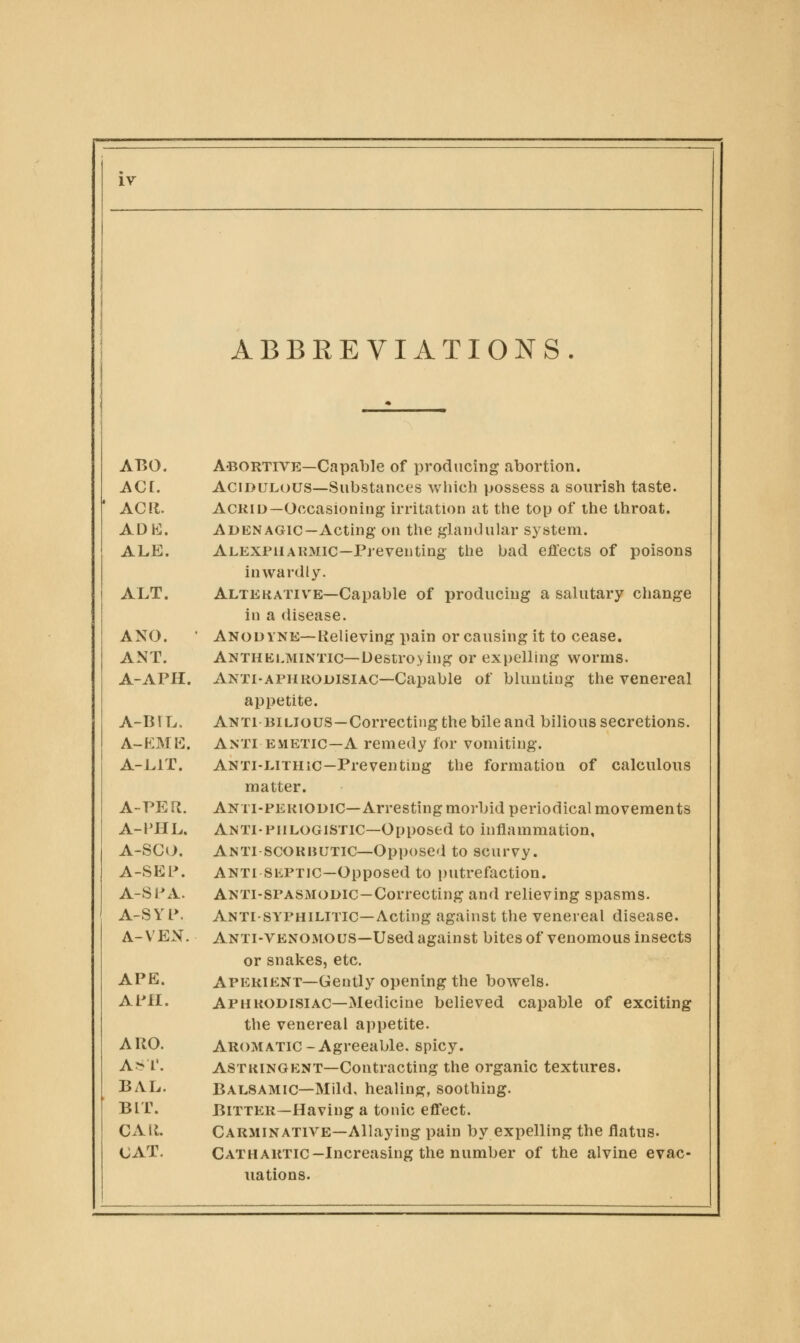 ABBREVIATIONS ABO. A'BORTIVE—CapalDle of producing abortion. ACt. Acidulous—Substances wliich possess a sourish taste. ACII. Acrid—Occasioning irritation at the top of tlie throat. AD hi. Aden AGic—Acting on the glandular system. ALE. Alexfuakmic—Preventing the bad effects of poisons inwardly. ALT. AlteKATIVE—Capable of producing a salutary change in a disease. ANO. ■ Anodyne—Relieving pain or causing it to cease. ANT. Anthklmintic—Destro>ing or expelling worms. A-APH. Anti-aphrodisiac—Capable of blunting the venereal appetite. A-BIL. Anti BILIOUS—Correcting the bile and bilious secretions. A-KMK. Anti EMETIC—A remedy for vomiting. A-LIT. ANTi-LiTHic—Preventing the formation of calculous matter. A-PER. Anti-pekiodic—Arresting morbid periodical movements A-PHL. Anti-phlogistic—Opposed to inflammation, A-SCO. Anti scorbutic—Opposed to scurvy. A-SEP. ANTI SiiPTiC—Opposed to putrefaction. A-SPA. Anti-spasmodic—Correcting and relieving spasms. A-S Y L*. Anti-syphilitic—Acting against the venereal disease. A-VEN. Anti-venomous—Used against bites of venomous insects or snakes, etc. APE. Aperient—Gently opening the bowels. A PH. Aphrodisiac—Medicine believed capable of exciting the venereal appetite. A RO. Aromatic - Agreeable, spicy. A> r. astringent—Contracting the organic textures. BAL. Balsamic—Mild, healing, soothing. BIT. Bitter—Having a tonic effect. CAR. Carminative—Allaying pain by expelling the flatus. CAT. Cathartic-Increasing the number of the alvine evac- uations.