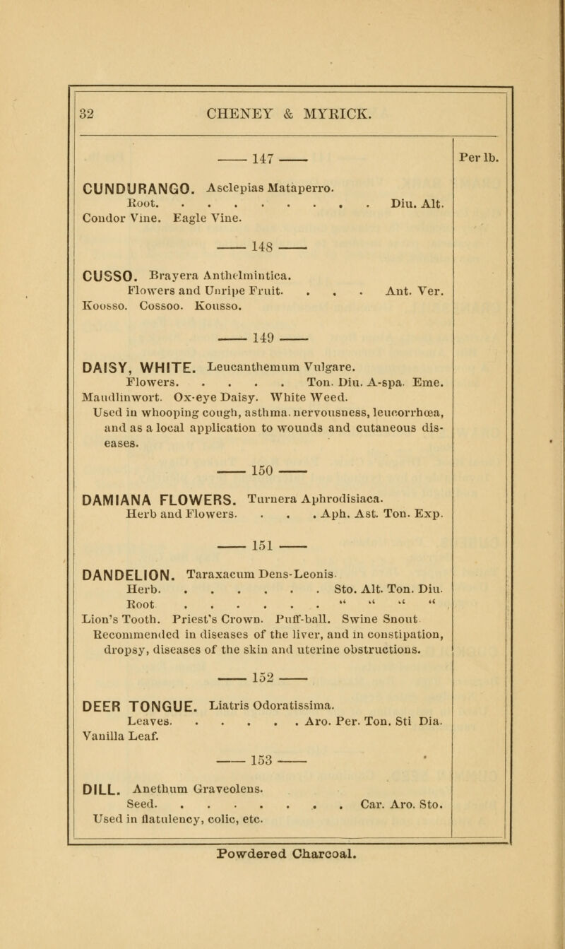 147 Per lb. CUNDURAIMGO. Asclepias Mataperro. Root Coudor Vine. Ea^le Vine. Diu. Alt. 148 CUSSO. Brayera Anthelmintica. Flowers and Unripe Fruit. Koofeso. Cossoo. Kousso. Ant. Ver. 149 DAISY, WHITE. Leucanthemum Vulgare. Flowers Ton. Diu. A-spa. Erne. Maudlinwort. Ox-eye Daisy. White Weed. Used in whooping cough, asthma, nervousness, leucorrhoea, and as a local application to wounds and cutaneous dis- eases. 150 DAMIANA FLOWERS. Turnera Aphrodisiaca. Herb and Flowers. . . . Aph. Ast. Ton. Exp. 151 DANDELION. Taraxacum Dens-Leonis. Herb Sto. Alt. Ton. Diu. Root .^ .i u .i Lion's Tooth. Priest's Crown. Puflf-ball. Swine Snout Recommencied in diseases of the liver, and in constipation, dropsy, diseases of the skin and uterine obstructions. 152 DEER TONGUE. Liatris Odoratissima. Leaves Aro. Per. Ton. Sti Dia. Vanilla Leaf. 153 DILL. Anethum Graveolens. Seed Used in flatulency, colic, etc. Car. Aro. Sto. Powdered Charcoal.