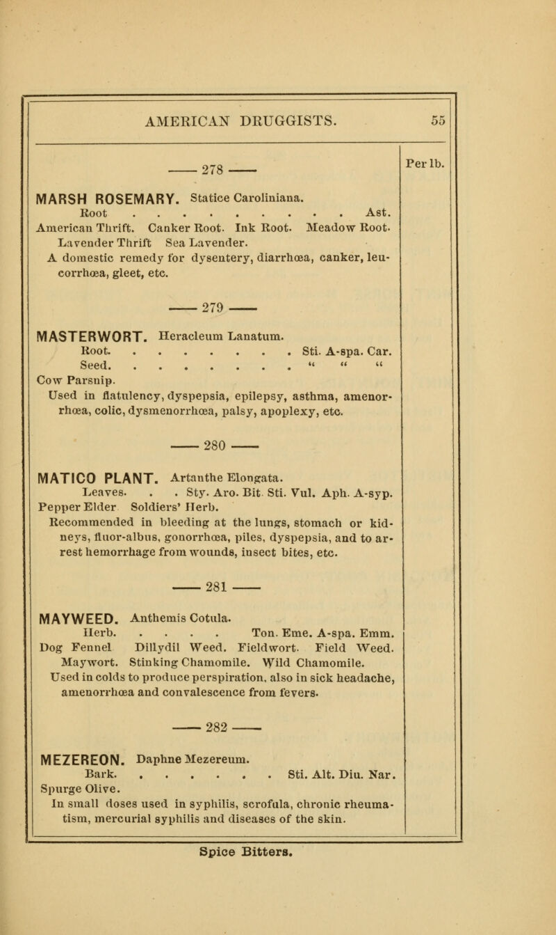 278 Per lb. MARSH ROSEMARY. Statice Caroliniana. Root Ast. American Thrift. Canker Root. Ink Root. Meadow Root- Lavender Thrift Sea Lavender. A domestic remedy for dysentery, diarrhoea, canker, leu- corrhoea, gleet, etc. 279 MASTERWORT. Heracleum Lanatum. Root Stl. A-spa. Car. Seed ii ti u Cow Parsnip. Used in flatulency, dyspepsia, epilepsy, asthma, amenor- rhoea, colic, dysmenorrhoea, palsy, apoplexy, etc. 280 MATICO PLANT, Artanthe Elong:ata. Leaves. . . Sty. Aro. Bit. Sti. Vul. Aph. A-syp. Pepper Elder Soldiers' Herb. Recommended in bleeding at the lungs, stomach or kid- neys, fluor-albus, gonorrhoea, piles, dyspepsia, and to ar- rest hemorrhage from wounds, insect bites, etc. 281 MAYWEED. Anthemis Cotula. Herb Ton. Eme. A-spa. Emm. Dog Fennel Dillydil Weed. Fieldwort. Field Weed. Maywort. Stinking Chamomile, \yild Chamomile. Used in colds to produce perspiration, also in sick headache, amenorrhoea and convalescence from fevers. 282 Sti. Alt. Biu. Nar. MEZEREON. DaphneMezereum. Bark Spurge Olive. In small doses used in syphilis, scrofula, chronic rheuma- tism, mercurial syphilis and diseases of the skin. Spice Bitters.