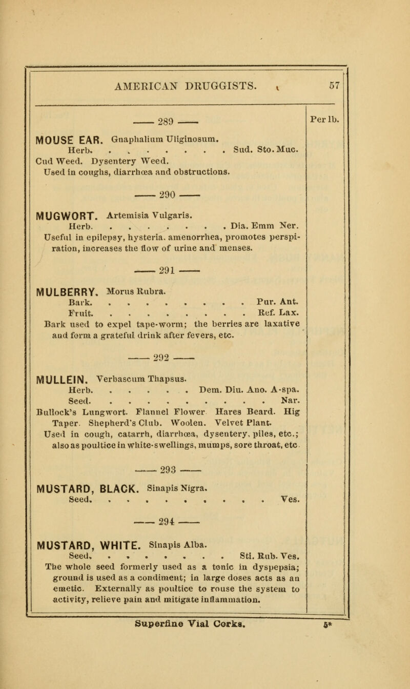 289 MOUSE EAR. Gaaphaliiim Uliginosum. Herb Cud Weed. Dysentery Weed. Used in coughs, diarrhoea and obstructions. Sud. Sto.Muc. Per lb. 290 MUGWORT. Artemisia Vulgaris. Herb Dia. Emm Ner. Useful in epilepsy, hysteria, amenorrhea, promotes perspi- ration, increases the flow of urine and menses. 291 MULBERRY. Morus Rubra. Bark Pur. Ant. Fruit Ref. Lax. Bark used to expel tape-worm; the berries are laxative and form a grateful drink after fevers, etc. 292 MULLEIN. Verbascum Thapsus. Herb Dem. Diu. Ano. A-spa. Seed Nar. Bullock's Lungwort. Flannel Flower Hares Beard. Hig Taper. Shepherd's Club. Woolen. Velvet Plant. Useii in cough, catarrh, diarrhoea, dysentery, piles, etc.; also as poultice in white-swellings, mumps, sore throat, etc. MUSTARD, BLACK. Seed. _ 293 Sinapis Nigra, Ves. 294 MUSTARD, WHITE. Sinapis Alba. Seed, . Sti. Rub. Ves. The whole seed formerly used as a tonic in dyspepsia; ground is used as a condiment; in large doses acts as an emetic. Externally as poultice to rouse the system to activity, relieve pain and mitigate inflammation. Superfine Vial Corks. 6*