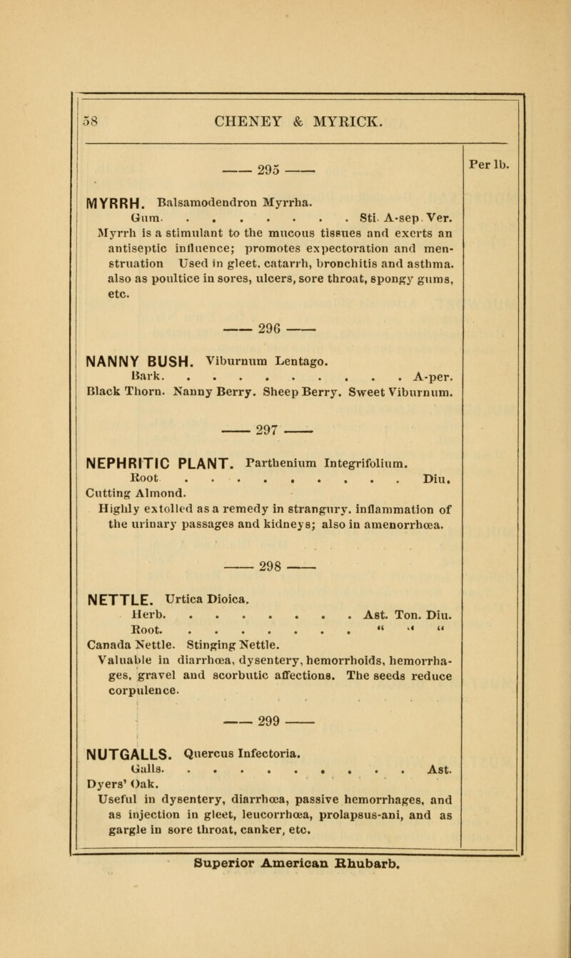 295 Per lb. IVIYRRH. Balsamodendron Myrrha. Gum Sti. A-sep. Ver. Myrrh is a stimulant to the mucous tissues and exerts an antiseptic inlluence; promotes expectoration and men- struation Used in gleet, catarrh, bronchitis and asthma, also as poultice in sores, ulcers, sore throat, spongy gums, etc. 296 NANNY BUSH. Viburnum Lentago. Bark Black Thorn. Nanny Berry. Sheep Berry. . A-per. Sweet Viburnum. 297 NEPHRITIC PLANT. Parthenium Integrifolium. Root ......... Diu. Cutting Almond. Highly extolled as a remedy in strangury, inflammation of the urinary passages and kidneys; also in amenorrhoea. 298 — NETTLE. Urtica Dioica, Herb Ast. Ton. Diu. Root n .t it Canada Nettle. Stinging Nettle. Valuable in diarrhoea, dysentery, hemorrhoids, hemorrha- ges, gravel and scorbutic affections. The seeds reduce corpulence. 299 NUTGALLS. Quercus Infectoria. Galls Ast. Dyers' Oak. Useful in dysentery, diarrhoea, passive hemorrhages, and as injection in gleet, leucorrhoja, prolapsus-ani, and as gargle in sore throat, canker, etc. Superior American Bhubarb.