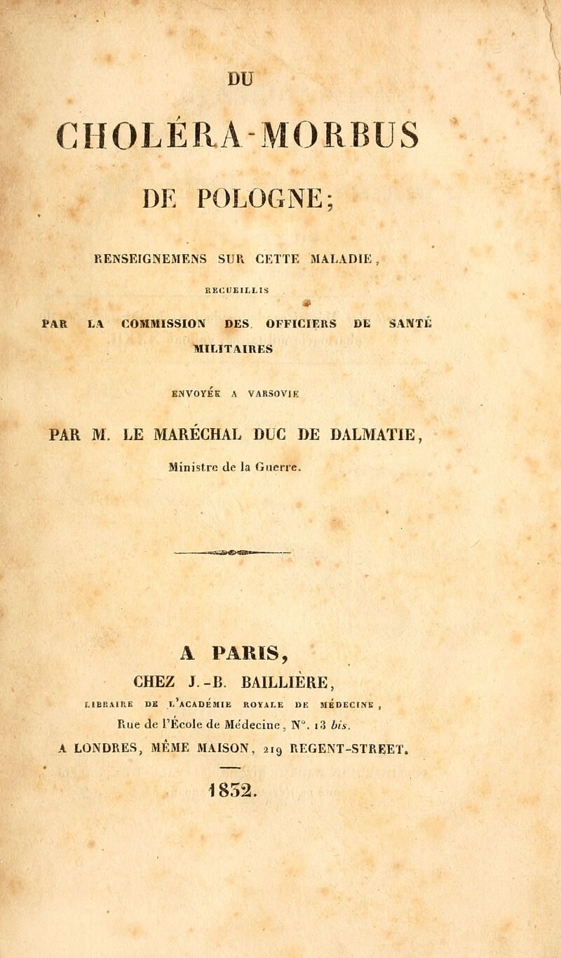 DU CHOLÉRA MORBUS DE POLOGNE; RENSEIGNEMENS SUR CETTE MALADIE , RECUEILLIS PAR L.\ COMMISSION DES OFFICIERS DE SANTÉ MILITAIRES ENVOYÉE A VARSOVIE PAR M. LE MARÉCHAL DUC DE DALMATIE, Ministre de la Guerre. A PARIS, CHEZ J.-B. BAILLIÈRE, LIBRAIRE DE l'académie ROYALE DE MEDECINE , Rue de l'Ecole de Médecine , N. i3 bis. A LONDRES, MÊME MAISON, 219 REGENT-STREET. 1852.