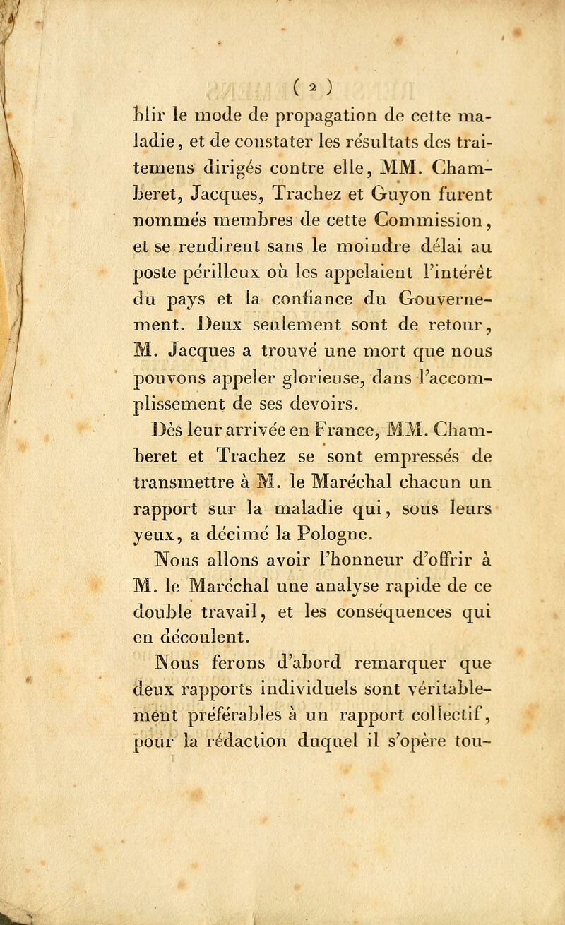 (- ) îilir le mode de propagation de cette ma- ladie , et de constater les résultats des trai- temens dirigés contre elle, MM. Cham- beret, Jacques, Trachez et Guyon furent nommes membres de cette Gominission, et se rendirent sans le moindre délai au poste périlleux où les appelaient l'intérêt du pays et la confiance du Gouverne- ment. Deux seulement sont de retour, M. Jacques a trouvé une mort que nous pouvons appeler glorieuse, dans Faccom- plissement de ses devoirs. Dès leur arrivée en France, MM. Cliam- beret et Trachez se sont empressés de transmettre à M. le Maréchal chacun un rapport sur la maladie qui, sous leurs yeux, a décimé la Pologne. Nous allons avoir l'honneur d'offrir à M. le Maréchal une analyse rapide de ce double travail, et les conséquences qui en découlent. Nous ferons d'abord remarquer que deux rapports individuels sont véritable- ment préférables à un rapport collectif, pour la rédaction duquel il s'opère tou-