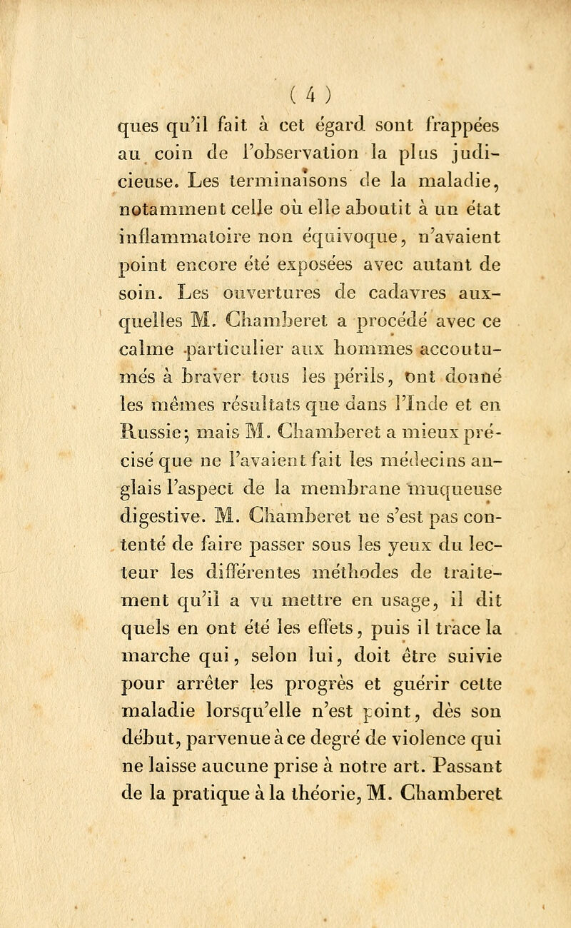 ques qu'il fait à cet égard sont frappées au coin de l'observation la plus judi- cieuse. Les terminaisons de la maladie, notamment celle où elle aboutit à un état inflammatoire non équivoque, n'avaient point encore été exposées avec autant de soin. Les ouvertures de cadavres aux- quelles M. Ghamberet a procédé avec ce calme -particulier aux hommes accoutu- més à braver tous les périls, Ont donné les mêmes résultats que dans l'Inde et en Russie-, mais M. Gliamberet a mieux pré- cisé que ne l'avaient fait les médecins an- glais l'aspect de la membrane muqueuse digestive. M. Gliamberet ne s'est pas con- tenté de faire passer sous les yeux du lec- teur les différentes méthodes de traite- ment qu'il a vu mettre en usage, il dit quels en ont été les effets, puis il trace la marche qui, selon lui, doit être suivie pour arrêter les progrès et guérir cette maladie lorsqu'elle n'est point, dès sou début, parvenue à ce degré de violence qui ne laisse aucune prise à notre art. Passant de la pratique à la théorie, M. Ghamberet