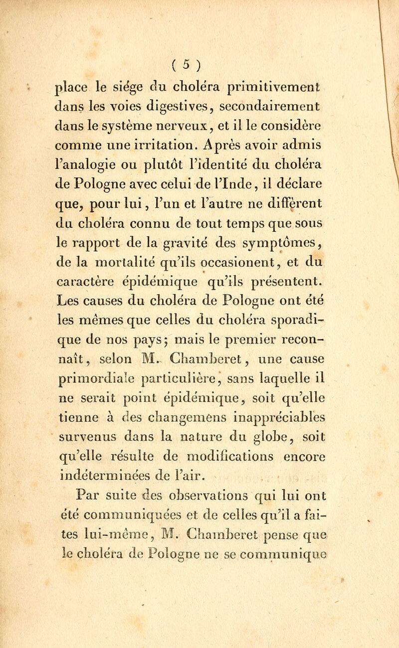 place le siëge du choiera primitivement dans les voies digestives, secondairement dans le système nerveux, et il le considère comme une irritation. Après avoir admis l'analogie ou plutôt l'identité du choléra de Pologne avec celui de l'Inde, il déclare que, pour lui, l'un et l'autre ne diffèrent du choléra connu de tout temps que sous le rapport de la gravité des symptômes, de la mortalité qu'ils occasionent, et du caractère épidémique qu'ils présentent. Les causes du choléra de Pologne ont été les mêmes que celles du choléra sporadi- que de nos pays j mais le premier recon- naît, selon M. Ghamberet, une cause primordiale particulière, sans laquelle il ne serait point épidémique, soit qu'elle tienne à des cliangemens inappréciables survenus dans la nature du globe, soit qu'elle résulte de modifications encore indéterminées de l'air. Par suite des observations qui lui ont été communiquées et de celles qu'il a fai- tes lui-même, M. Ghamberet pense que le choléra de Pologne ne se communique