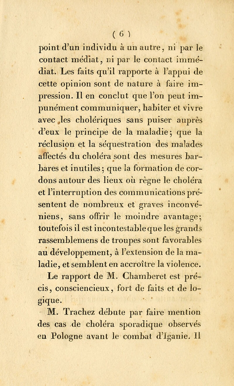 point d'un individu à un autre, ni par le contact médiat, ni par le contact immé- diat. Les faits qu'il rapporte à l'appui de cette opinion sont de nature à faire im- pression. Il en conclut que l'on peut im- punément communiquer, habiter et vivre avec Jes cholériques sans puiser auprès d'eux le principe de la maladie ; que la réclusion et la séquestration des malades affectés du choléra sont des mesures bar- bares et inutiles ; que la formation de cor- dons autour des lieux oii règne le choléra et l'interruption des communications pré- sentent de nombreux et graves inconvé- niens, sans offrir le moindre avantage; toutefois il est incontestable que les grands rassemblemens de troupes sont favorables au développement, à l'extension de la ma- ladie, et semblent en accroître la violence. Le rapport de M. Chamberet est pré- cis, consciencieux, fort de faits et de lo- gique. M. Trachez débute par faire mention des cas de choléra sporadique observés en Pologne avant le combat d'Iganie. Il