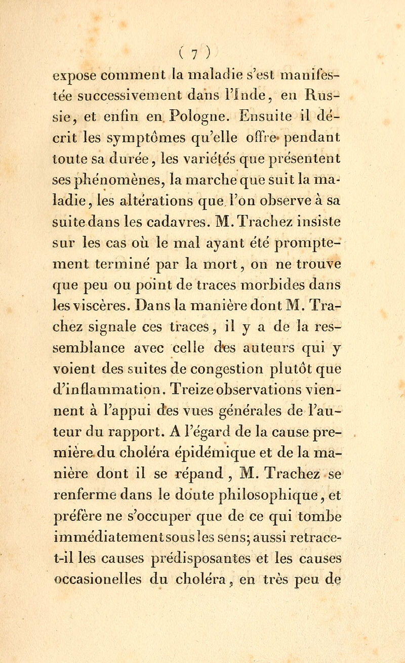 expose comment la maladie s'est manifes- tée successivement dans l'Inde, en Rus- sie, et enfin en. Pologne. Ensuite il dé- crit les symptômes qu'elle offre» pendant toute sa durée, les variétés que présentent ses phénomènes, la marche que suit la ma- ladie, les altérations que l'on observe à sa suitedans les cadavres. M.Trachez insiste sur les cas oii le mal ayant été prompte- ment terminé par la mort, on ne trouve que peu ou point de traces morbides dans les viscères. Dans la manière dont M. Tra- chez signale ces traces, il y a de la res- semblance avec celle d-es auteurs qui y voient des suites de congestion plutôt que d'inflammation. Treize observations vien- nent à l'appui des vues générales de l'au- teur du rapport. A l'égard de la cause pre- mière, du choléra épidémique et de la ma- nière dont il se répand , M. Trachez se renferme dans le doute philosophique, et préfère ne s'occuper que de ce qui tombe immédiatement sous les sens; aussi retrace- t-il les causes prédisposantes et les causes occasionelles du choléra, en très peu de