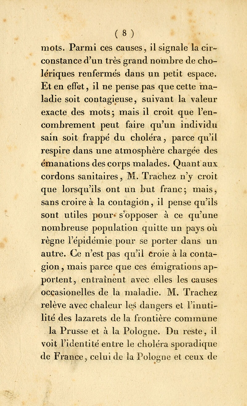 mots. Parmi ces causes, il signale la cir- constance d'un très grand nombre de cho- lériques renfermes dans un petit espace. Et en effet, il ne pense pas que cette ma- ladie soit contagieuse, suivant la valeur exacte des mots 5 mais il croit que l'en- combrement peut faire qu'un individu sain soit frappe du choléra, parce qu'il respire dans une atmosphère chargée des émanations des corps malades. Quant aux , cordons sanitaires, M. Trachez n'y croit que lorsqu'ils ont un but franc; mais, sans croire à la contagion, il pense qu'ils sont utiles pour» s'opposer à ce qu'une nombreuse population quitte un pays où règne l'épidémie pour se porter dans un autre. Ce n'est pas qu'il Croie à la conta- gion, mais parce que ces émigrations ap- portent, entraînent avec elles les causes occasionelles de la maladie. M. Trachez relève avec chaleur les dangers et l'inuti- lité des lazarets de la frontière commune la Prusse et à la Pologne. Du reste, il voit l'identité entre le choléra sporadique de France, celui de la Pologne et ceux de