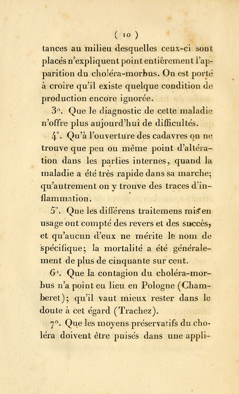 tances au milieu (lesquelles ceux-ci sont places n'expliquent point entièrement l'ap- parition du choléra-morbus. On est porté à croire qu'il existe quelque condition de production encore ignorée. 3^. Que le diagnostic de cette maladie n'offre plus aujourd'hui de difEculte's. 4°. Qu'à l'ouverture des cadavres on ne trouve que peu ou même point d'altéra- tion dans les parties internes, quand la maladie a été très rapide dans sa marche; qu'autrement on y trouve des traces d'in- flam^mation. 5. Que les différens traitemens mi^en usage ont compté des revers et des succèsj et qu'aucun d'eux ne mérite le nom de spécifique; la mortalité a été générale- ment de plus de cinquante sur cent. 6'. Que la contagion du choléra-mor- Lus n'a point eu lieu en Pologne (Gharn- Leret); qu'il vaut mieux rester dans le doute à cet égard (Trachez). 7°. Que les moyens préservatifs du cho- léra doivent être puisés dans une appli-