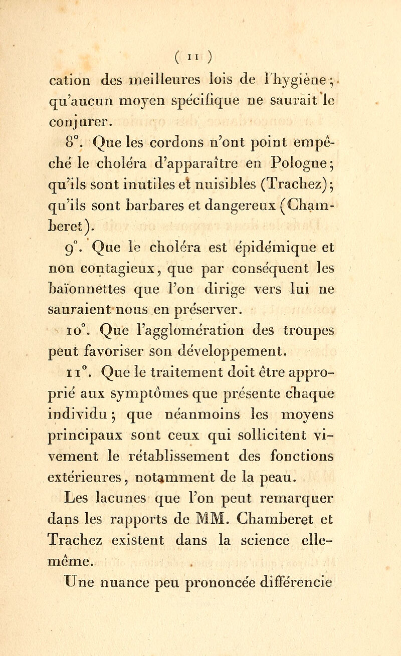 (  ) cation des meilleures lois de Thygièiie ; ■ qu'aucun moyen spécifique ne saurait le conjurer. 8. Que les cordons n'ont point empê- che le choiera d'apparaître en Pologne; qu'ils sont inutiles et nuisibles (Trachez); qu'ils sont barbares et dangereux (Cham- beret). 9°. Que le choléra est épidëmique et non contagieux, que par conséquent les baïonnettes que l'on dirige vers lui ne sauraient nous en pre'server. 10°. Que l'agglomération des troupes peut favoriser son développement. II*'. Que le traitement doit être appro- prie aux symptômes que présente cliaque individu ; que néanmoins les moyens principaux sont ceux qui sollicitent vi- vement le rétablissement des fonctions extérieures, notamment de la peau. Les lacunes que l'on peut remarquer dans les rapports de MM. Ghamberet et Trachez existent dans la science elle- même. Une nuance peu prononcée différencie