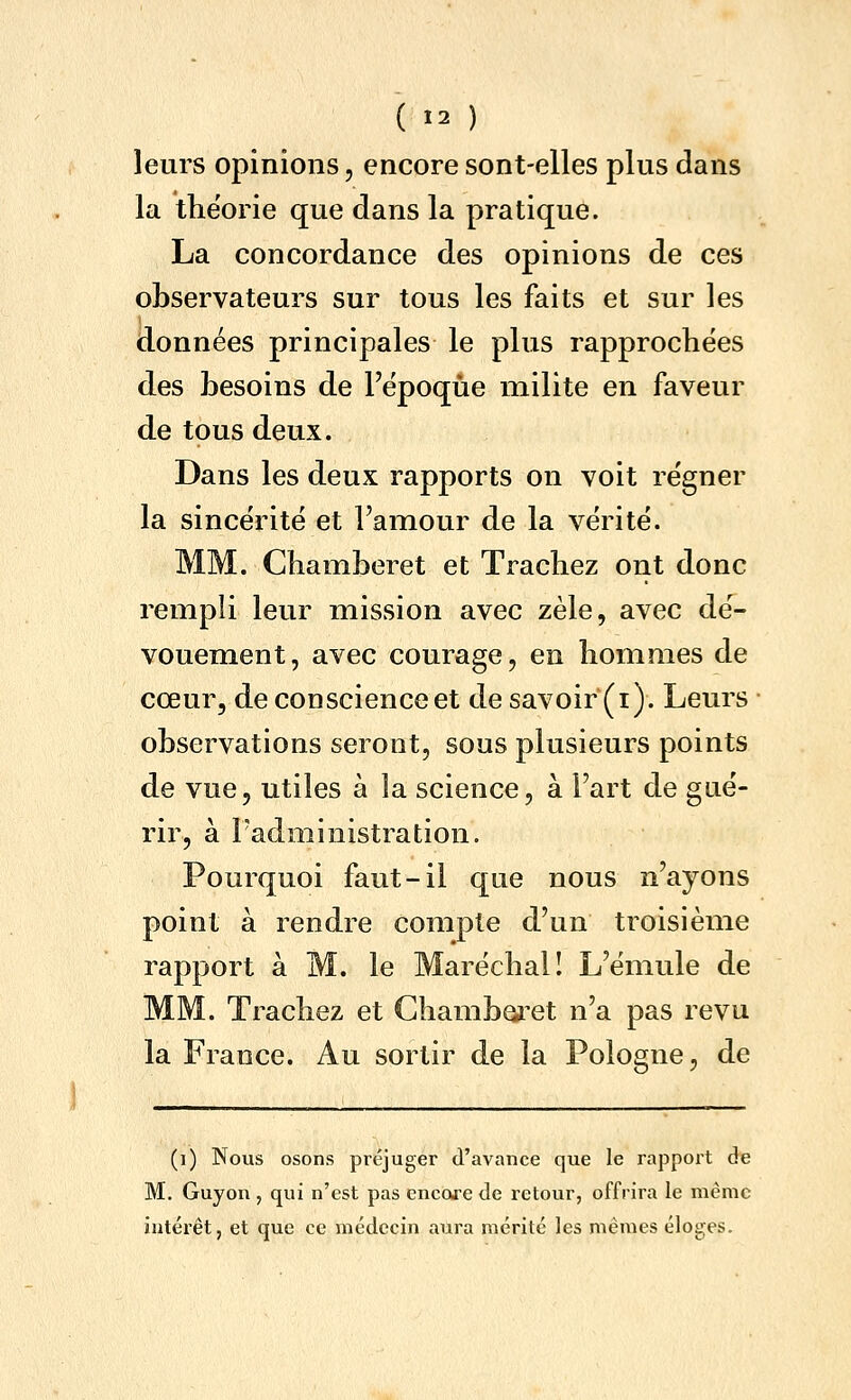 ( Î2 ) leurs opinions, encore sont-elles plus dans la théorie que dans la pratique. La concordance des opinions de ces observateurs sur tous les faits et sur les données principales le plus rapprochées des besoins de l'époque milite en faveur de tous deux. Dans les deux rapports on voit régner la sincérité et l'amour de la vérité. MM. Chamberet et Trachez ont donc rempli leur mission avec zèle, avec dé- vouement, avec courage, en hommes de cœur, de conscience et de savoir (i). Leurs observations seront, sous plusieurs points de vue, utiles à la science, à l'art de gué- rir, à l'administration. Pourquoi faut-il que nous n'ayons point à rendre compte d'un troisième rapport à M. le Maréchal! L'émule de MM. Trachez et Ghamboi^et n'a pas revu la France. Au sortir de la Pologne, de (i) Nous osons préjuger d'avance que le rapport de M. Guyon , qui n'est pas encore de retour, offrira le même intérêt, et que ce médecin aura mérité les mêmes éloges.