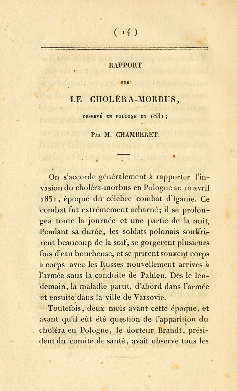 RAPPORT SUE LE CHOLÉRA-MORBUS, OBSERVÉ EN POLOGJjfE EN l83l ; Par m. CHAMBERET. On s'accorde généralement à rapporter l'in- vasion du choléra-morbus en Pologne au lo avril i85i, époque du célèbre combat d'ïganie. Ce combat fut extrêmement acharné; il se prolon- gea toute la journée et une partie de la nuit. Pendant sa durée, les soldats polonais sou£fri«- rent beaucoup de la soif, se gorgèrent plusieurs fois d'eau bourbeuse, et se prirent souvent corps à corps avec les Russes nouvellement arrivés à l'armée sous la conduite de Palilen. Dès le len- demain, la maladie parut, d'abord dans l'armée et ensuite dans la ville de Varsovie. Toutefois, deux mois avant cette époque, et avant qu'il eût été question de l'apparilion du choléra eu Pologne, le docteur Brandt, prési- dent du comité de santé, avait observé tous les