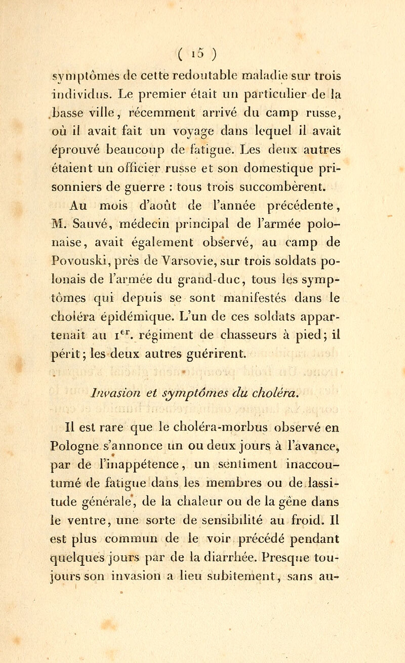 ( -5 ) symptômes de cette redoutable maladie sur trois individus. Le premier était un particulier de la .basse ville, récemment arrivé du camp russe, où il avait fait un voyage dans lequel il avait éprouvé beaucoup de fatigue. Les deux autres étaient un officier russe et son domestique pri- sonniers de guerre : tous trois succombèrent. Au mois d'août de l'année précédente, M. Sauvé, médecin principal de l'armée polo- naise, avait également observé, au camp de Povouski, près de Varsovie, sur trois soldats po- lonais de l'armée du grand-duc, tous les symp- tômes qui depuis se sont manifestés dans le choléra épidémique. L'un de ces soldats appar- tenait au i*^^. régiment de chasseurs à pied; il périt ; les deux autres guérirent. Invasion et symptômes du choléra. Il est rare que le choléra-morbus observé en Pologne s'annonce un ou deux jours à l'avance, par de Finappétence, un sentiment inaccou- tumé de fatigiie dans les membres ou de.lassi- tude générale, de la chaleur ou de la gène dans le ventre, une sorte de sensibilité au froid. Il est plus commun de le voir précédé pendant quelques jours par de la diarrhée. Presque tou- jours son invasion a lieu subitement, sans au-