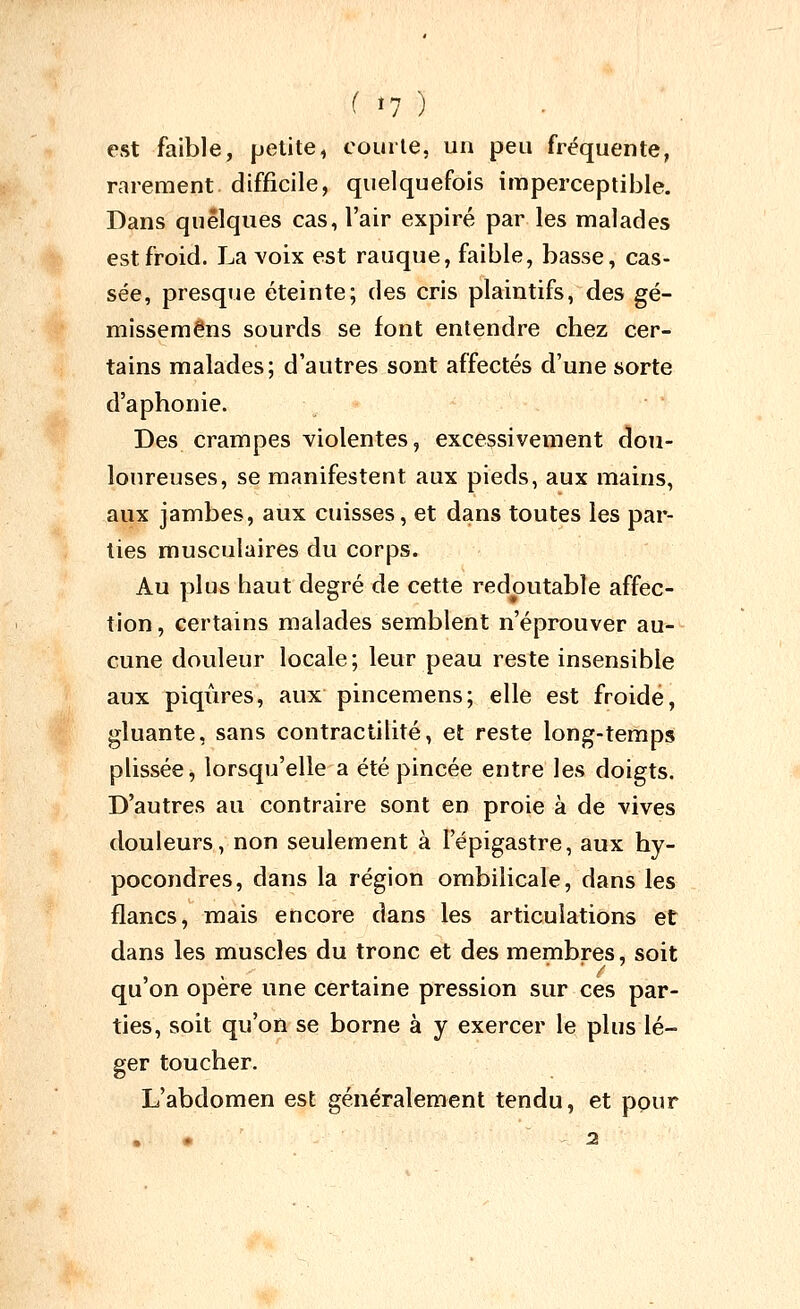 M7 ) est faible, petite, courte, un peu fréquente, rarement difficile, quelquefois imperceptible. Dans quelques cas, l'air expiré par les malades est froid. La voix est rauque, faible, basse, cas- sée, presque éteinte; des cris plaintifs, des gé- mîssemêns sourds se font entendre chez cer- tains malades; d'autres sont affectés d'une sorte d'aphonie. Des crampes violentes, excessivement dou- loureuses, se manifestent aux pieds, aux mains, aux jambes, aux cuisses, et dans toutes les par- lies musculaires du corps. Au plus haut degré de cette redoutable affec- tion, certains malades semblent n'éprouver au- cune douleur locale; leur peau reste insensible aux piqiires, aux pincemens; elle est froide, gluante, sans contractilité, et reste long-temps plissée, lorsqu'elle a été pincée entre les doigts. D'autres au contraire sont en proie à de vives douleurs, non seulement à l'épigastre, aux hy- pocondres, dans la région ombilicale, dans les flancs, mais encore dans les articulations et dans les muscles du tronc et des membres, soit qu'on opère une certaine pression sur ces par- ties, soit qu'on se borne à y exercer le plus lé- ger toucher. L'abdomen est généralement tendu, et ppur