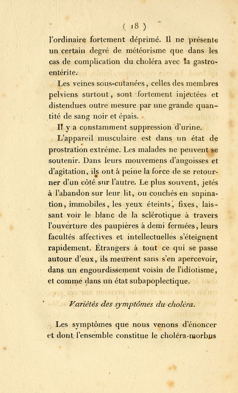 l'ordinaire fortement déprimé. Il ne présente un certain degré de météorisme que dans les cas de complication du choléra avec la gastro- entérite. Les veines sous-cutanées, celles des membres pelviens surtout, sont fortement injectées et distendues outre mesure par une grande quan- tité de sang noir et épais. lî y a constamment suppression d'urine. L'appareil musculaire est dans un état de prostration extrême. Les malades ne peuvent se soutenir. Dans leurs raouvemens d'angoisses et d'agitation, ils ont à peine la force de se retour- ner d'un côté siir l'autre. Le plus souvent, jetés à l'abandon sur leur lit, ou couchés en supina- tion, immobiles, les yeux éteints, fixes, lais- sant voir le blanc de la sclérotique à travers l'ouverture des paupières à demi fermées, leurs facultés affectives et intellectuelles s'éteignent rapidement. Étrangers à tout ce qui se passe autour d'eux, ils meurent sans s'en apercevoir, dans un engourdissement voisin de l'idiotisme, et comme dans un état subapoplectique. Variétés des symptômes du choléra. Les symptômes que nous venons d'énoncer et dont l'ensemble constitue le choléra-naorbus