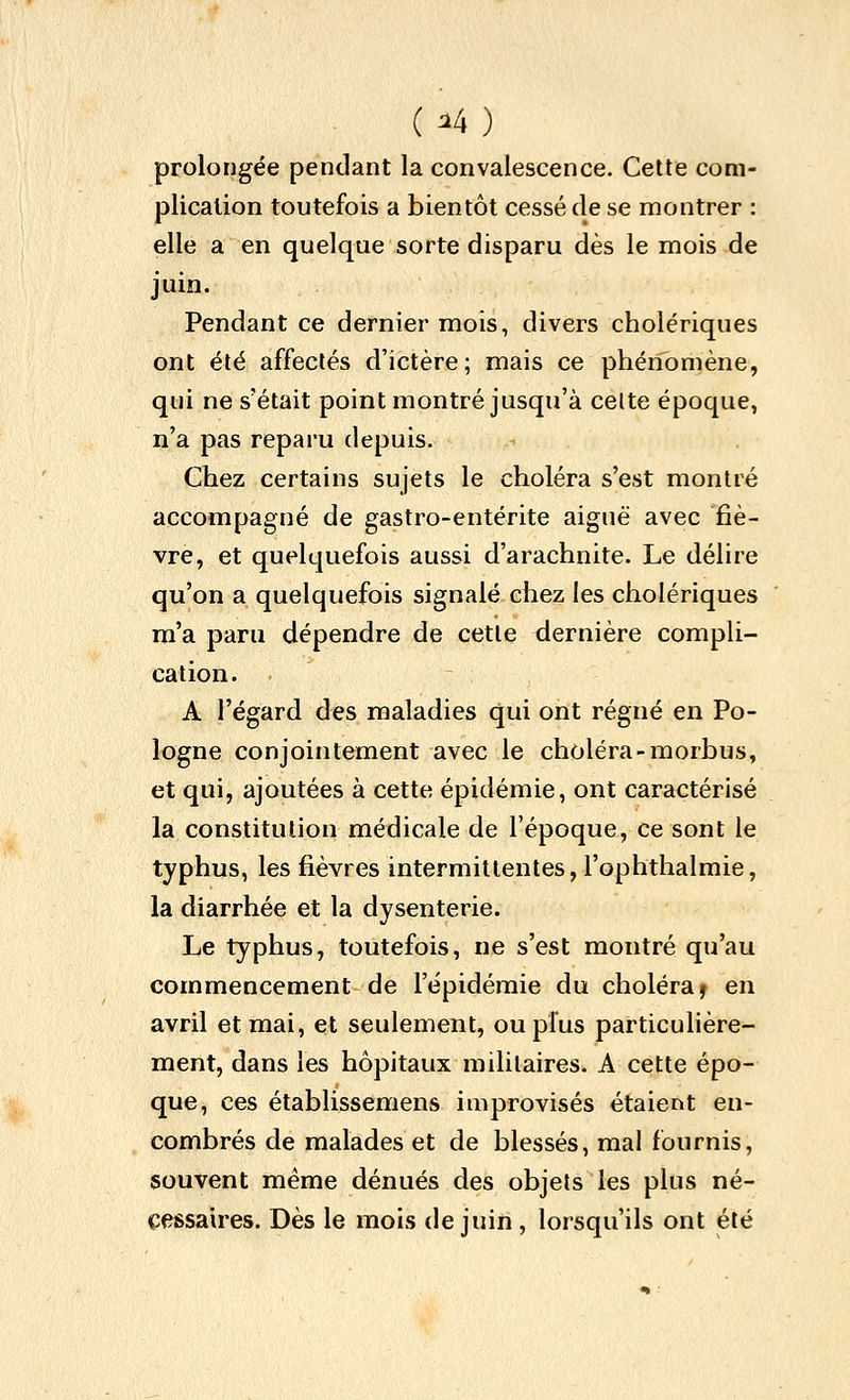 prolongée pendant la convalescence. Cette com- plication toutefois a bientôt cessé de se montrer : elle a en quelque sorte disparu dès le mois de juin. Pendant ce dernier mois, divers cholériques ont été affectés d'ictère; mais ce phénomène, qui ne s'était point montré jusqu'à celte époque, n'a pas reparu depuis. Chez certains sujets le choléra s'est montré accompagné de gastro-entérite aiguë avec fiè- vre, et quelquefois aussi d'arachnite. Le délire qu'on a quelquefois signalé cliez les cholériques m'a paru dépendre de cette dernière compli- cation. A l'égard des maladies qui ont régné en Po- logne conjointement avec le choléra-morbus, et qui, ajoutées à cette épidémie, ont caractérisé la constitution médicale de l'époque, ce sont le typhus, les fièvres intermittentes, l'ophtlialmie, la diarrhée et la dysenterie. Le typhus, toutefois, ne s'est montré qu'au commencement de l'épidémie du choléra j en avril et mai, et seulement, ou plus particuhère- ment, dans les hôpitaux militaires. A cette épo- que, ces établissemens improvisés étaient en- combrés de malades et de blessés, mal fournis, souvent même dénués des objets les plus né- cessaires. Dès le mois de juin, lorsqu'ils ont été