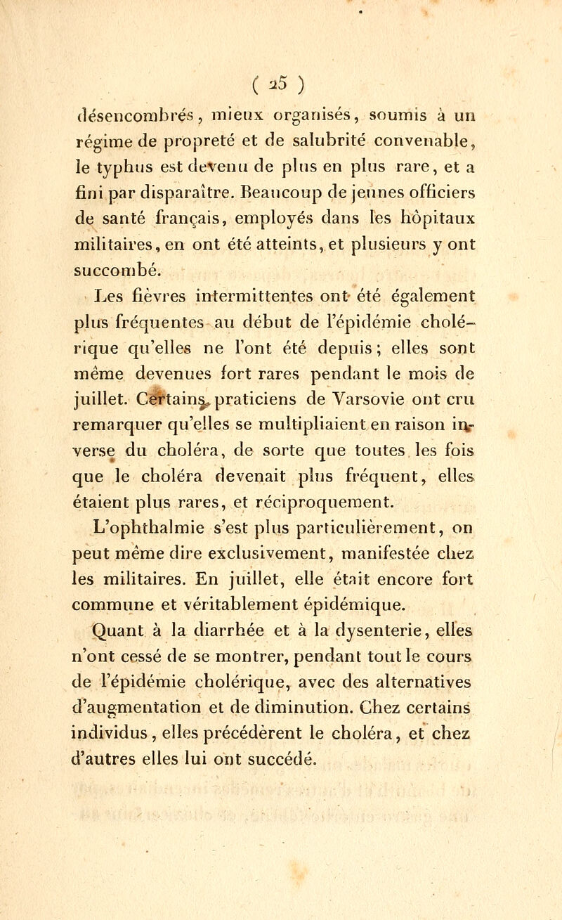 ( =«5 ) (léseiicorabrés, mieux organisés, soumis à un régime de propreté et de salubrité convenable, le typhus est devenu de plus en plus rare, et a fini par disparaître. Beaucoup de jeunes officiers de santé français, employés dans les hôpitaux militaires, en ont été atteints, et plusieurs y ont succombé. Les fièvres intermittentes ont été également plus fréquentes au début de l'épidémie cholé- rique qu'elles ne l'ont été depuis; elles sont même devenues fort rares pendant le mois de juillet. CCTtain§^ praticiens de Varsovie ont cru remarquer qu'elles se multipliaient en raison iiv verse du choléra, de sorte que toutes les fois que le choléra devenait plus fréquent, elles étaient plus rares, et réciproquement. L'ophthalmie s'est plus particulièrement, on peut même dire exclusivement, manifestée chez les militaires. En juillet, elle était encore fort commune et véritablement épidémique. Quant à la diarrhée et à la dysenterie, elles n'ont cessé de se montrer, pendant tout le cours de l'épidémie cholérique, avec des alternatives d'augmentation et de diminution. Chez certains individus, elles précédèrent le choléra, et chez d'autres elles lui ont succédé.