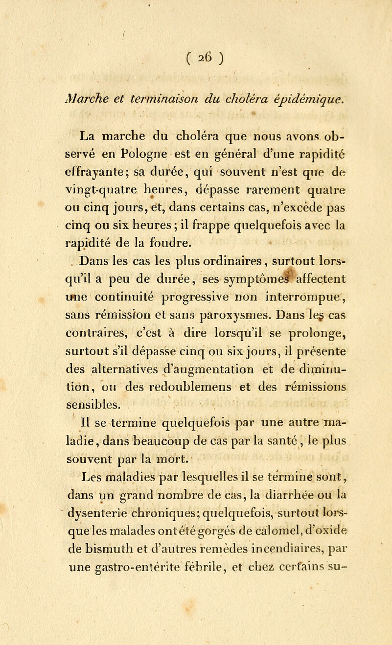 Marche et terminaison du choléra épidémique. La marche du choléra que nous avons ob- servé en Pologne est en général d'une rapidité effrayante; sa durée, qui souvent n'est que de vingt-quatre heures, dépasse rarement quatre ou cinq jours, et, dans certains cas, n'excède pas cinq ou six heures ; il frappe quelquefois avec la rapidité de la foudre. Dans les cas les plus ordinaires, surtout lors- qu'il a peu de durée, ses symptômeSaffectent unie continuité progressive non interrompue, sans rémission et sans paroxysmes. Dans le§ cas contraires, c'est à dire lorsqu'il se prolonge, surtout s'il dépasse cinq ou six jours, il présente des alternatives d'augmentation et de diminu- tion, ou des redoublemens et des rémissions sensibles. Il se termine quelquefois par une autre ma- ladie, dans beaucoup de cas par la santé , le plus souvent par la mort. Les maladies par lesquelles il se termine sont, dans un grand nombre de cas, la diarrhée ou la dysenterie chroniques; quelquefois, surtout lors- que les malades ont été gorgés de calomel, d'oxide de bismuth et d'autres remèdes incendiaires, par une gastro-enlérite fébrile, et chez certains su-