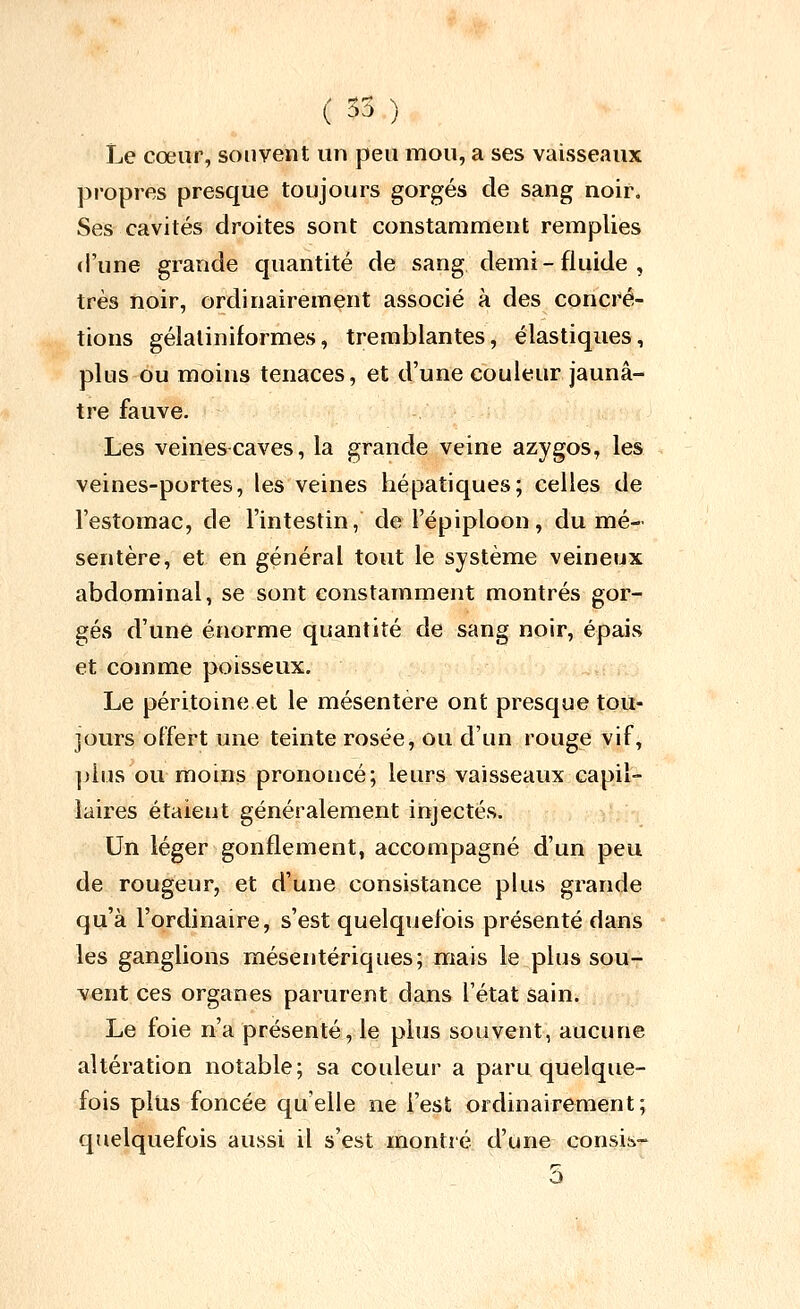 ( 35 ) Le cœur, souvent un peu mou, a ses vaisseaux propres presque toujours gorgés de sang noir. Ses cavités droites sont constamment remplies (l'une grande quantité de sang demi-fluide, très noir, ordinairement associé à des concré- tions gélaliniformes, tremblantes, élastiques, plus ou moins tenaces, et d'une couleur jaunâ- tre fauve. Les veines caves, la grande veine azygos, les veines-portes, les veines hépatiques; celles de l'estomac, de l'intestin, de l'épiploon, du mé- sentère, et en général tout le système veineux abdominal, se sont constamment montrés gor- gés d'une énorme quantité de sang noir, épais et comme poisseux. Le péritoine et le mésentère ont presque tou- jours offert une teinte rosée, ou d'un rouge vif, ]jIus ou moins prononcé; leurs vaisseaux capil- laires étaient généralement injectés. Un léger gonflement, accompagné d'un peu de rougeur, et d'une consistance plus grande qu'à l'ordinaire, s'est quelquefois présenté dans les ganglions mésentériques; mais le plus sou- vent ces organes parurent dans l'état sain. Le foie n'a présenté, le plus souvent, aucune altération notable; sa couleur a paru quelque- fois plus foncée qu'elle ne l'est ordinairement; quelquefois aussi il s'est montré d'une consiè.- 5